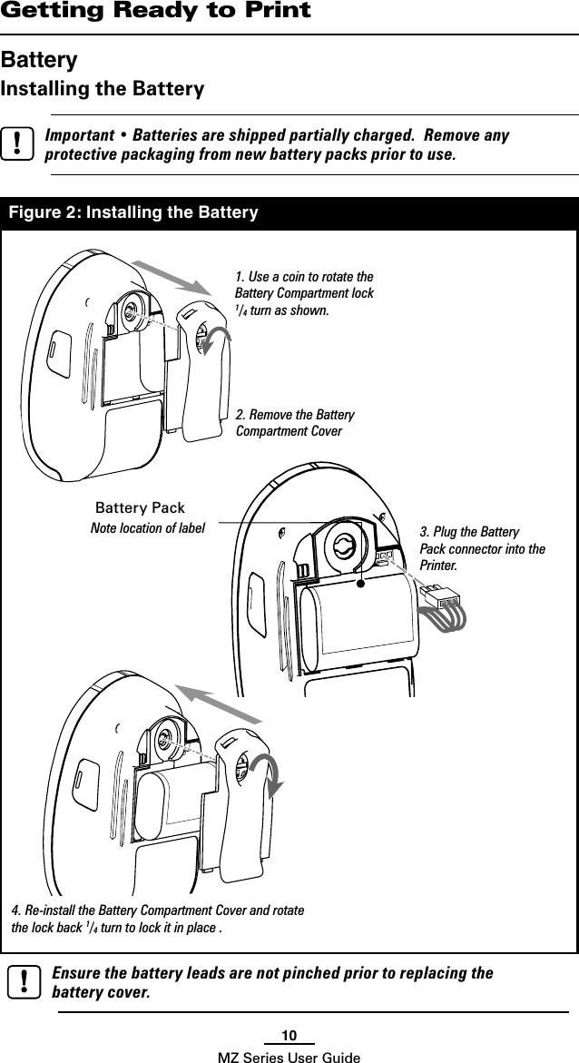 10MZ Series User GuideGetting Ready to PrintBatteryInstalling the Battery   Important • Batteries are shipped partially charged.  Remove any protective packaging from new battery packs prior to use.Figure 2: Installing the Battery1. Use a coin to rotate the Battery Compartment lock 1/4 turn as shown.2. Remove the Battery Compartment Cover3. Plug the Battery Pack connector into the Printer. Battery PackNote location of label4. Re-install the Battery Compartment Cover and rotate the lock back 1/4 turn to lock it in place .  Ensure the battery leads are not pinched prior to replacing the battery cover.