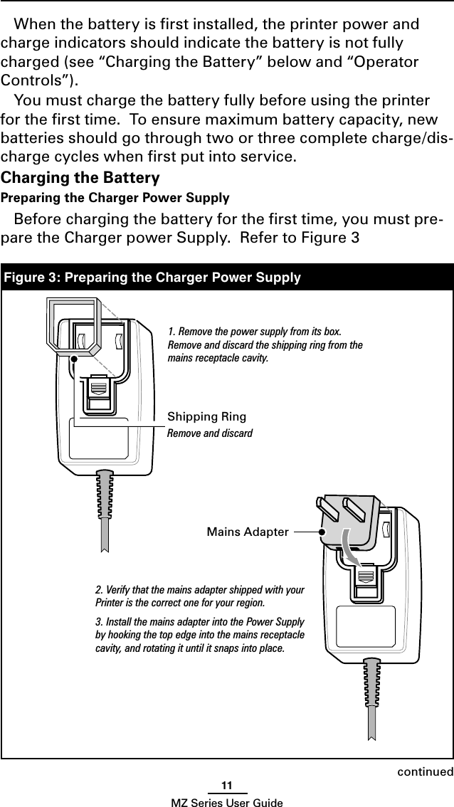 11MZ Series User GuideWhen the battery is ﬁrst installed, the printer power and charge indicators should indicate the battery is not fully charged (see “Charging the Battery” below and “Operator Controls”). You must charge the battery fully before using the printer for the ﬁrst time.  To ensure maximum battery capacity, new batteries should go through two or three complete charge/dis-charge cycles when ﬁrst put into service.Charging the BatteryPreparing the Charger Power SupplyBefore charging the battery for the ﬁrst time, you must pre-pare the Charger power Supply.  Refer to Figure 3Figure 3: Preparing the Charger Power Supplycontinued1. Remove the power supply from its box. Remove and discard the shipping ring from the mains receptacle cavity.Shipping RingRemove and discard2. Verify that the mains adapter shipped with your Printer is the correct one for your region.3. Install the mains adapter into the Power Supply by hooking the top edge into the mains receptacle cavity, and rotating it until it snaps into place.Mains Adapter