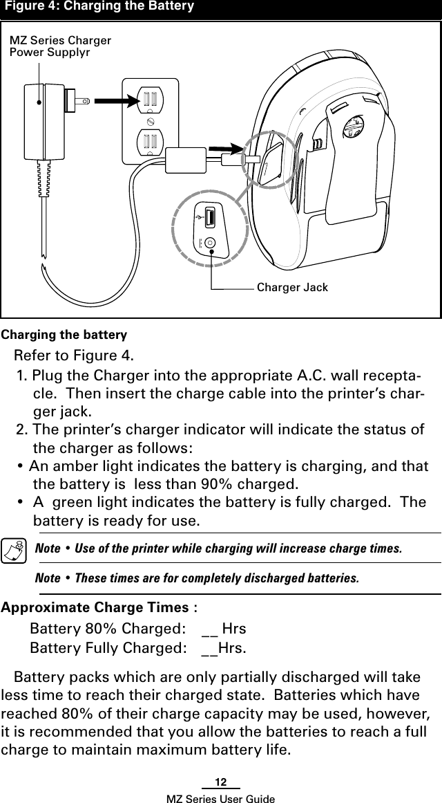 12MZ Series User GuideCharging the batteryRefer to Figure 4.  1. Plug the Charger into the appropriate A.C. wall recepta-cle.  Then insert the charge cable into the printer’s char-ger jack.2. The printer’s charger indicator will indicate the status of the charger as follows:• An amber light indicates the battery is charging, and that the battery is  less than 90% charged.•  A  green light indicates the battery is fully charged.  The battery is ready for use.  Note • Use of the printer while charging will increase charge times.   Note • These times are for completely discharged batteries.Approximate Charge Times :Battery 80% Charged:  __ HrsBattery Fully Charged:  __Hrs. Battery packs which are only partially discharged will take less time to reach their charged state.  Batteries which have reached 80% of their charge capacity may be used, however, it is recommended that you allow the batteries to reach a full charge to maintain maximum battery life.MZ Series Charger Power SupplyrCharger JackFigure 4: Charging the Battery