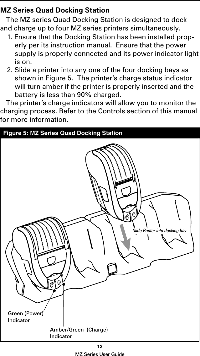 13MZ Series User GuideMZ Series Quad Docking StationThe MZ series Quad Docking Station is designed to dock and charge up to four MZ series printers simultaneously.1. Ensure that the Docking Station has been installed prop-erly per its instruction manual.  Ensure that the power supply is properly connected and its power indicator light is on.2. Slide a printer into any one of the four docking bays as shown in Figure 5.  The printer’s charge status indicator will turn amber if the printer is properly inserted and the battery is less than 90% charged.The printer’s charge indicators will allow you to monitor the charging process. Refer to the Controls section of this manual for more information.Figure 5: MZ Series Quad Docking StationAmber/Green  (Charge)IndicatorGreen (Power)IndicatorSlide Printer into docking bay