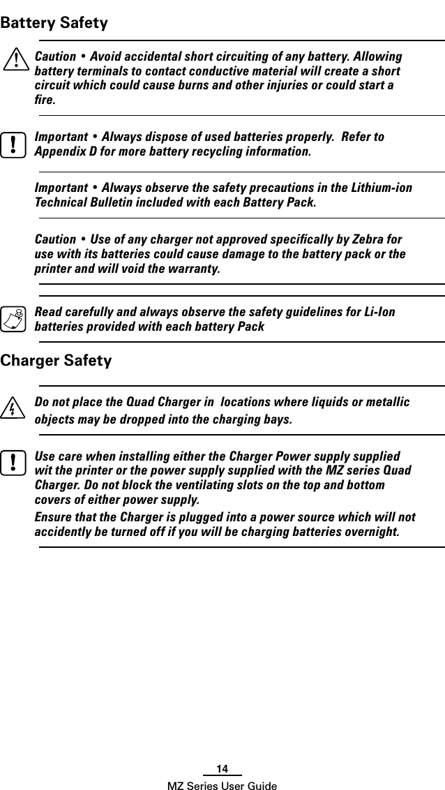 14MZ Series User GuideBattery Safety    Caution • Avoid accidental short circuiting of any battery. Allowing battery terminals to contact conductive material will create a short circuit which could cause burns and other injuries or could start a ﬁre.  Important • Always dispose of used batteries properly.  Refer to Appendix D for more battery recycling information.  Important • Always observe the safety precautions in the Lithium-ion Technical Bulletin included with each Battery Pack.  Caution • Use of any charger not approved speciﬁcally by Zebra for use with its batteries could cause damage to the battery pack or the printer and will void the warranty.  Read carefully and always observe the safety guidelines for Li-Ion batteries provided with each battery PackCharger Safety  Do not place the Quad Charger in  locations where liquids or metallic objects may be dropped into the charging bays.    Use care when installing either the Charger Power supply supplied wit the printer or the power supply supplied with the MZ series Quad Charger. Do not block the ventilating slots on the top and bottom covers of either power supply.  Ensure that the Charger is plugged into a power source which will not accidently be turned off if you will be charging batteries overnight.