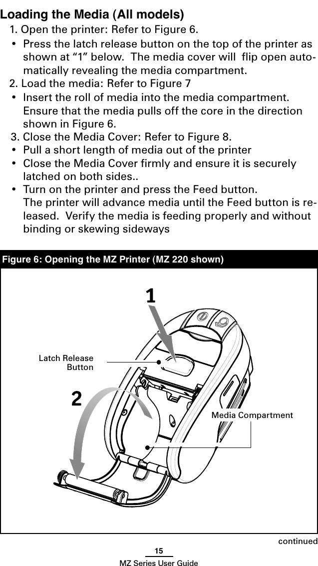 15MZ Series User GuideLoading the Media (All models)1. Open the printer: Refer to Figure 6.  •  Press the latch release button on the top of the printer as shown at “1” below.  The media cover will  ﬂip open auto-matically revealing the media compartment.2. Load the media: Refer to Figure 7•  Insert the roll of media into the media compartment.  Ensure that the media pulls off the core in the direction shown in Figure 6.  3. Close the Media Cover: Refer to Figure 8.  •  Pull a short length of media out of the printer•  Close the Media Cover ﬁrmly and ensure it is securely latched on both sides..•  Turn on the printer and press the Feed button.  The printer will advance media until the Feed button is re-leased.  Verify the media is feeding properly and without binding or skewing sidewaysFigure 6: Opening the MZ Printer (MZ 220 shown)continuedMedia CompartmentLatch Release Button