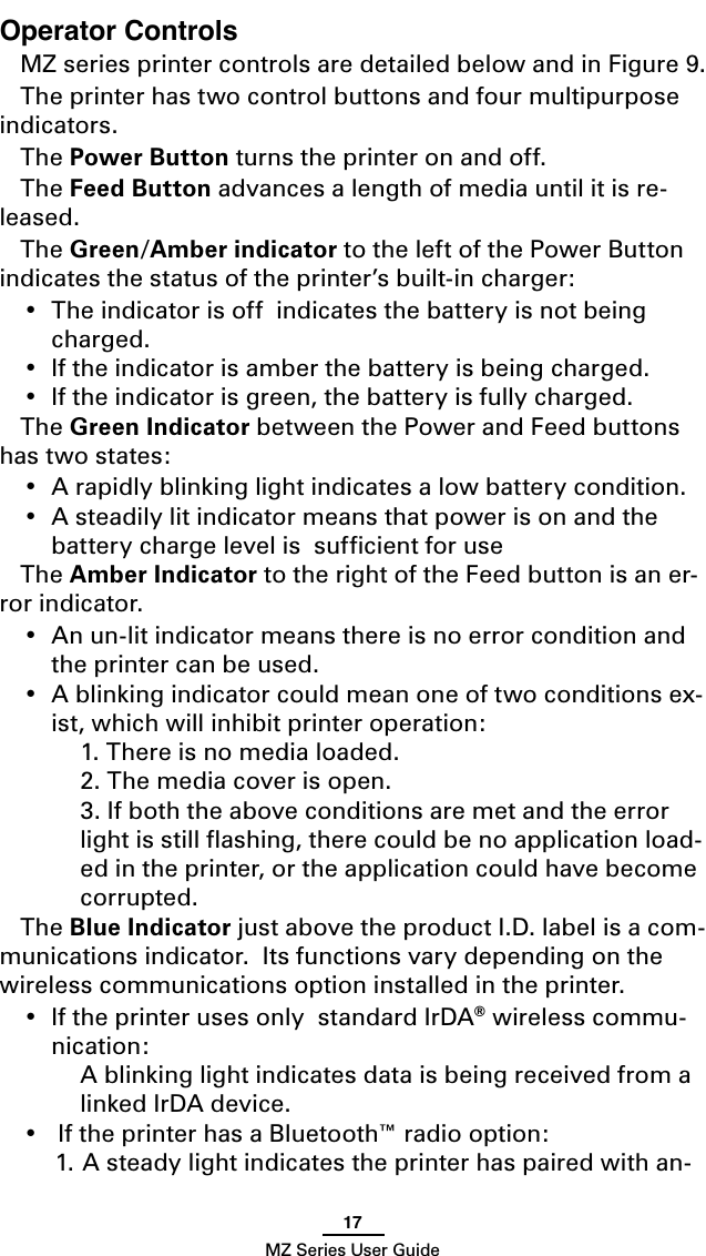 17MZ Series User GuideOperator ControlsMZ series printer controls are detailed below and in Figure 9.The printer has two control buttons and four multipurpose indicators.The Power Button turns the printer on and off.The Feed Button advances a length of media until it is re-leased.The Green/Amber indicator to the left of the Power Button indicates the status of the printer’s built-in charger:•  The indicator is off  indicates the battery is not being charged.•  If the indicator is amber the battery is being charged.•  If the indicator is green, the battery is fully charged.The Green Indicator between the Power and Feed buttons has two states:•  A rapidly blinking light indicates a low battery condition.•  A steadily lit indicator means that power is on and the battery charge level is  sufﬁcient for useThe Amber Indicator to the right of the Feed button is an er-ror indicator.•  An un-lit indicator means there is no error condition and the printer can be used.•  A blinking indicator could mean one of two conditions ex-ist, which will inhibit printer operation:  1. There is no media loaded.  2. The media cover is open.  3. If both the above conditions are met and the error light is still ﬂashing, there could be no application load-ed in the printer, or the application could have become corrupted.The Blue Indicator just above the product I.D. label is a com-munications indicator.  Its functions vary depending on the wireless communications option installed in the printer.•  If the printer uses only  standard IrDA® wireless commu-nication:  A blinking light indicates data is being received from a linked IrDA device.•   If the printer has a Bluetooth™ radio option:1. A steady light indicates the printer has paired with an-