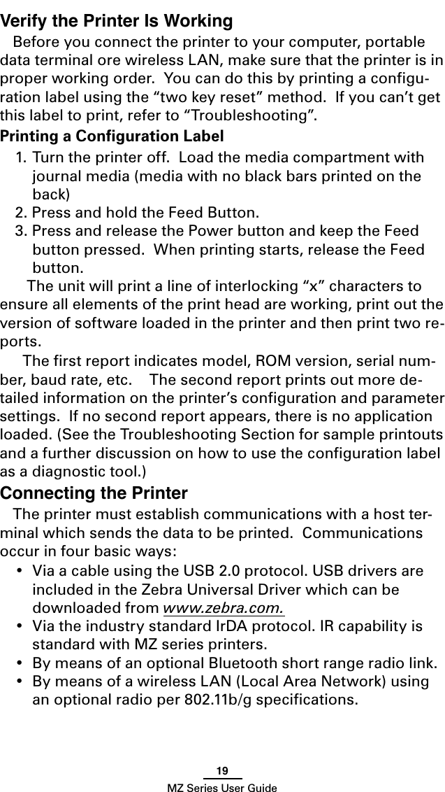 19MZ Series User GuideVerify the Printer Is WorkingBefore you connect the printer to your computer, portable data terminal ore wireless LAN, make sure that the printer is in proper working order.  You can do this by printing a conﬁgu-ration label using the “two key reset” method.  If you can’t get this label to print, refer to “Troubleshooting”.Printing a Conﬁguration Label1. Turn the printer off.  Load the media compartment with journal media (media with no black bars printed on the back)2. Press and hold the Feed Button.3. Press and release the Power button and keep the Feed button pressed.  When printing starts, release the Feed button.     The unit will print a line of interlocking “x” characters to ensure all elements of the print head are working, print out the version of software loaded in the printer and then print two re-ports.  The ﬁrst report indicates model, ROM version, serial num-ber, baud rate, etc.    The second report prints out more de-tailed information on the printer’s conﬁguration and parameter settings.  If no second report appears, there is no application loaded. (See the Troubleshooting Section for sample printouts and a further discussion on how to use the conﬁguration label as a diagnostic tool.)Connecting the PrinterThe printer must establish communications with a host ter-minal which sends the data to be printed.  Communications occur in four basic ways:•  Via a cable using the USB 2.0 protocol. USB drivers are included in the Zebra Universal Driver which can be downloaded from www.zebra.com.•  Via the industry standard IrDA protocol. IR capability is standard with MZ series printers.•  By means of an optional Bluetooth short range radio link.•  By means of a wireless LAN (Local Area Network) using an optional radio per 802.11b/g speciﬁcations.