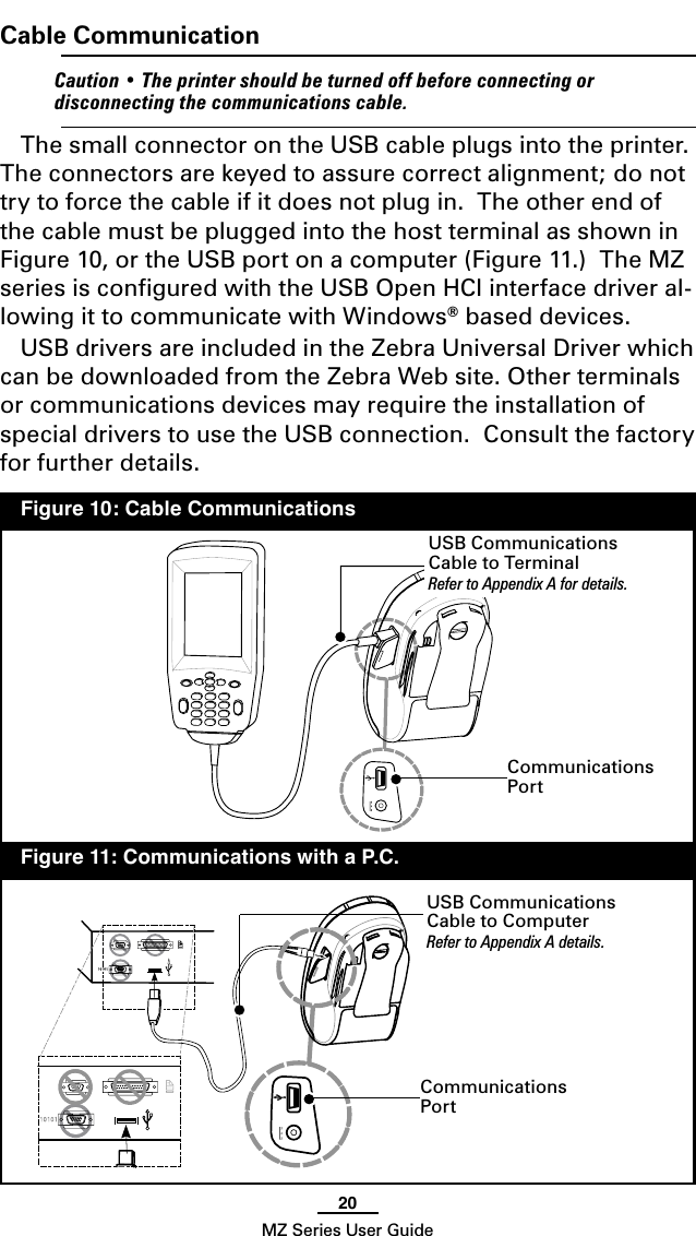 20MZ Series User GuideCable Communication    Caution • The printer should be turned off before connecting or disconnecting the communications cable.The small connector on the USB cable plugs into the printer.  The connectors are keyed to assure correct alignment; do not try to force the cable if it does not plug in.  The other end of the cable must be plugged into the host terminal as shown in Figure 10, or the USB port on a computer (Figure 11.)  The MZ series is conﬁgured with the USB Open HCI interface driver al-lowing it to communicate with Windows® based devices.USB drivers are included in the Zebra Universal Driver which can be downloaded from the Zebra Web site. Other terminals or communications devices may require the installation of special drivers to use the USB connection.  Consult the factory for further details.USB Communications Cable to TerminalRefer to Appendix A for details.  Figure 10: Cable Communications  Figure 11: Communications with a P.C.Communications PortUSB Communications Cable to ComputerRefer to Appendix A details.Communications Port