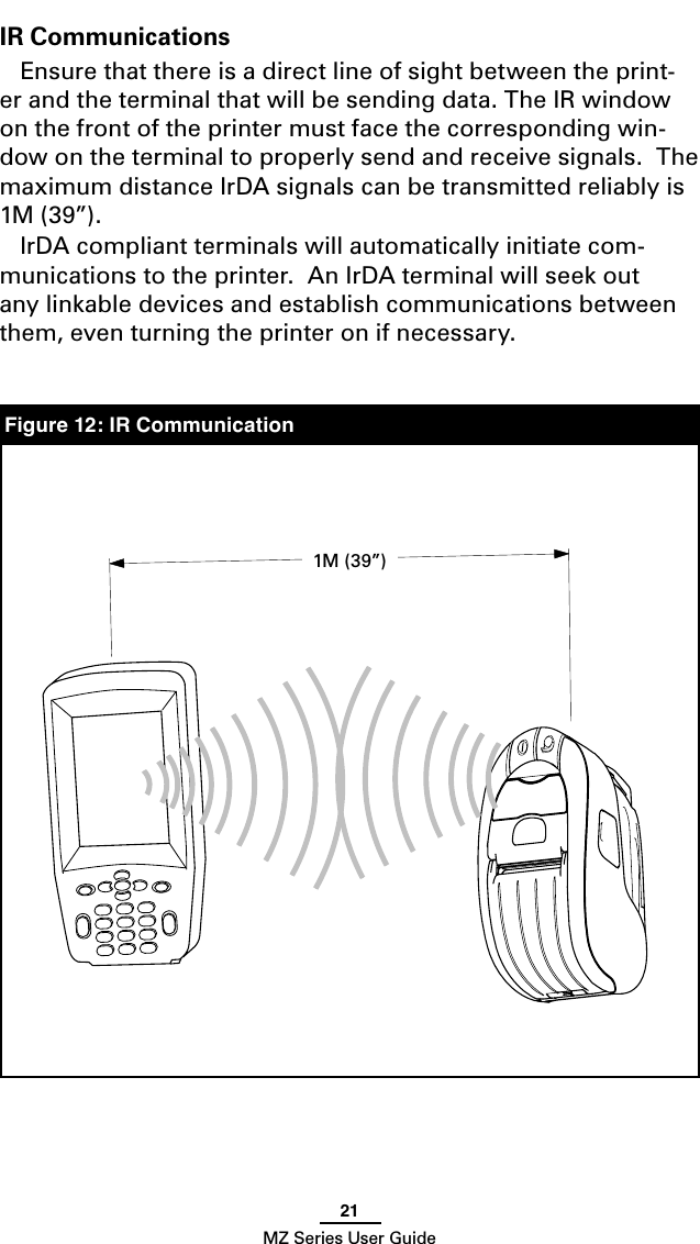 21MZ Series User GuideIR CommunicationsEnsure that there is a direct line of sight between the print-er and the terminal that will be sending data. The IR window on the front of the printer must face the corresponding win-dow on the terminal to properly send and receive signals.  The maximum distance IrDA signals can be transmitted reliably is 1M (39”). IrDA compliant terminals will automatically initiate com-munications to the printer.  An IrDA terminal will seek out any linkable devices and establish communications between them, even turning the printer on if necessary.   Figure 14: IR CommunicationsFigure 12: IR Communication1M (39”)