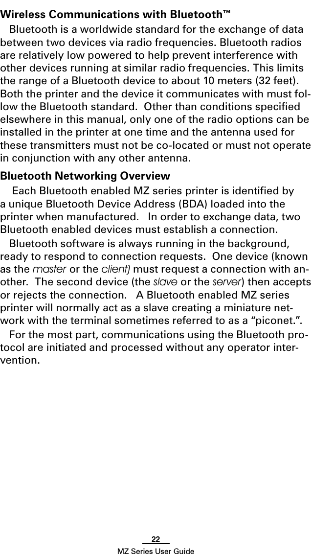 22MZ Series User GuideWireless Communications with Bluetooth™Bluetooth is a worldwide standard for the exchange of data between two devices via radio frequencies. Bluetooth radios are relatively low powered to help prevent interference with other devices running at similar radio frequencies. This limits the range of a Bluetooth device to about 10 meters (32 feet).  Both the printer and the device it communicates with must fol-low the Bluetooth standard.  Other than conditions speciﬁed elsewhere in this manual, only one of the radio options can be installed in the printer at one time and the antenna used for these transmitters must not be co-located or must not operate in conjunction with any other antenna.Bluetooth Networking Overview Each Bluetooth enabled MZ series printer is identiﬁed by a unique Bluetooth Device Address (BDA) loaded into the printer when manufactured.   In order to exchange data, two Bluetooth enabled devices must establish a connection.  Bluetooth software is always running in the background, ready to respond to connection requests.  One device (known as the master or the client) must request a connection with an-other.  The second device (the slave or the server) then accepts or rejects the connection.   A Bluetooth enabled MZ series printer will normally act as a slave creating a miniature net-work with the terminal sometimes referred to as a “piconet.”.For the most part, communications using the Bluetooth pro-tocol are initiated and processed without any operator inter-vention.