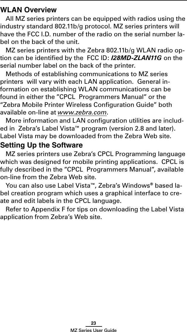 23MZ Series User GuideWLAN OverviewAll MZ series printers can be equipped with radios using the industry standard 802.11b/g protocol. MZ series printers will have the FCC I.D. number of the radio on the serial number la-bel on the back of the unit. MZ series printers with the Zebra 802.11b/g WLAN radio op-tion can be identiﬁed by the  FCC ID: I28MD-ZLAN11G on the serial number label on the back of the printer.Methods of establishing communications to MZ series printers  will vary with each LAN application.  General in-formation on establishing WLAN communications can be found in either the ”CPCL  Programmers Manual” or the “Zebra Mobile Printer Wireless Conﬁguration Guide” both available on-line at www.zebra.com.More information and LAN conﬁguration utilities are includ-ed in  Zebra’s Label Vista™ program (version 2.8 and later).  Label Vista may be downloaded from the Zebra Web site.Setting Up the SoftwareMZ series printers use Zebra’s CPCL Programming language which was designed for mobile printing applications.  CPCL is fully described in the ”CPCL  Programmers Manual”, available on-line from the Zebra Web site.You can also use Label Vista™, Zebra’s Windows® based la-bel creation program which uses a graphical interface to cre-ate and edit labels in the CPCL language.  Refer to Appendix F for tips on downloading the Label Vista application from Zebra’s Web site.