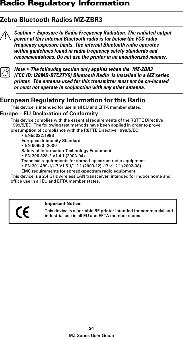 24MZ Series User GuideImportant Notice:This device is a portable RF printer intended for commercial and industrial use in all EU and EFTA member states. Radio Regulatory InformationZebra Bluetooth Radios MZ-ZBR3  Caution • Exposure to Radio Frequency Radiation. The radiated output power of this internal Bluetooth radio is far below the FCC radio frequency exposure limits. The internal Bluetooth radio operates within guidelines found in radio frequency safety standards and recommendations. Do not use the printer in an unauthorized manner.  Note • The following section only applies when the  MZ-ZBR3 (FCC ID: I28MD-BTC2TY6) Bluetooth Radio  is installed in a MZ series printer.  The antenna used for this transmitter must not be co-located or must not operate in conjunction with any other antenna.European Regulatory Information for this RadioThis device is intended for use in all EU and EFTA member states.Europe – EU Declaration of ConformityThis device complies with the essential requirements of the R&amp;TTE Directive 1999/5/EC. The following test methods have been applied in order to prove presumption of compliance with the R&amp;TTE Directive 1999/5/EC:  • EN55022:1998  European Immunity Standard  • EN 60950: 2000  Safety of Information Technology Equipment  • EN 300 328-2 V1.4.1 (2003-04)  Technical requirements for spread-spectrum radio equipment  • EN 301 489-1/-17 V1.5.1/1.2.1 (2003-12) -17 v1.2.1 (2002-08)  EMC requirements for spread-spectrum radio equipment.This device is a 2.4 GHz wireless LAN transceiver, intended for indoor home and ofﬁce use in all EU and EFTA member states.