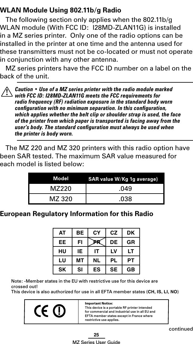 25MZ Series User GuideWLAN Module Using 802.11b/g Radio The following section only applies when the 802.11b/g WLAN module (With FCC ID:  I28MD-ZLAN11G) is installed in a MZ series printer.  Only one of the radio options can be installed in the printer at one time and the antenna used for these transmitters must not be co-located or must not operate in conjunction with any other antenna.MZ series printers have the FCC ID number on a label on the back of the unit.    Caution • Use of a MZ series printer with the radio module marked with FCC ID: I28MD-ZLAN11G meets the FCC requirements for radio frequency (RF) radiation exposure in the standard body worn conﬁguration with no minimum separation. In this conﬁguration, which applies whether the belt clip or shoulder strap is used, the face of the printer from which paper is transported is facing away from the user’s body. The standard conﬁguration must always be used when the printer is body worn.The MZ 220 and MZ 320 printers with this radio option have been SAR tested. The maximum SAR value measured for each model is listed below:Model SAR value W/Kg 1g average))MZ220 .049MZ 320 .038  European Regulatory Information for this RadioAT BE CY CZ DKEE FI FR DE GRHU IE IT LV LTLU MT NL PL PTSK SI ES SE GB Note: -Member states in the EU with restrictive use for this device are  crossed out!This device is also authorized for use in all EFTA member states (CH, IS, LI, NO)Important Notice:This device is a portable RF printer intended for commercial and industrial use in all EU and EFTA member states except in France where restrictive use applies. continued