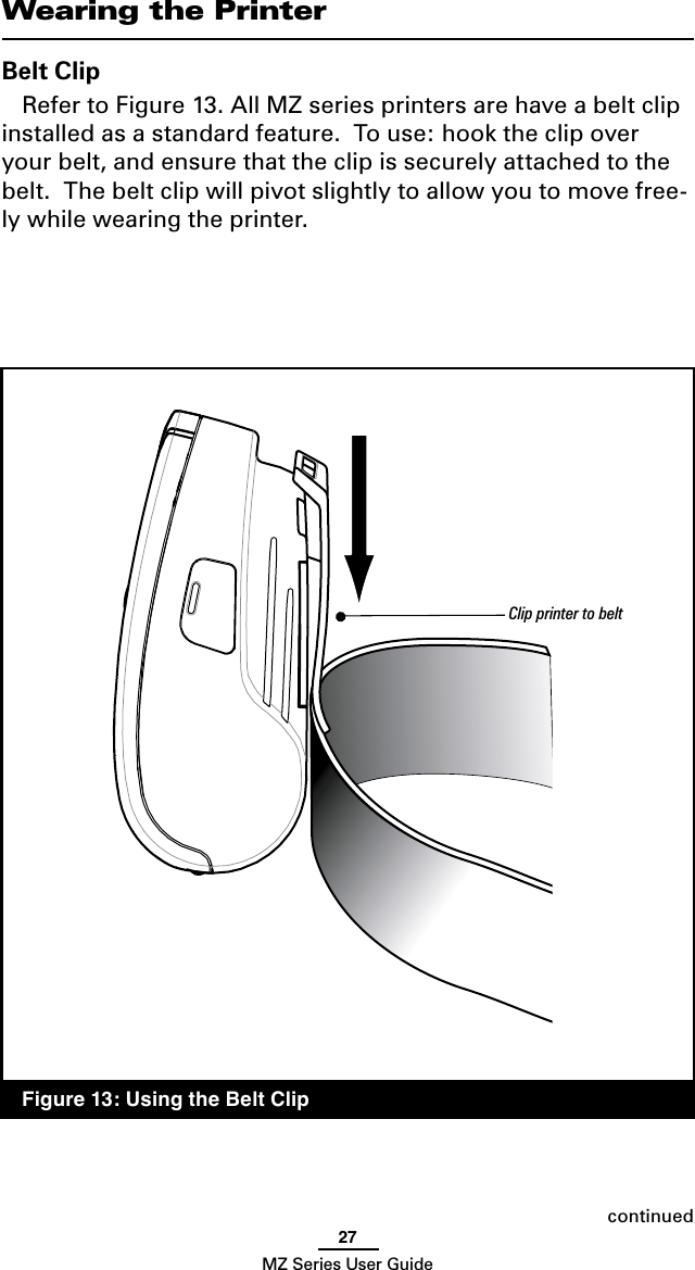 27MZ Series User GuideWearing the PrinterBelt ClipRefer to Figure 13. All MZ series printers are have a belt clip installed as a standard feature.  To use: hook the clip over your belt, and ensure that the clip is securely attached to the belt.  The belt clip will pivot slightly to allow you to move free-ly while wearing the printer.continuedFigure 13: Using the Belt ClipClip printer to belt