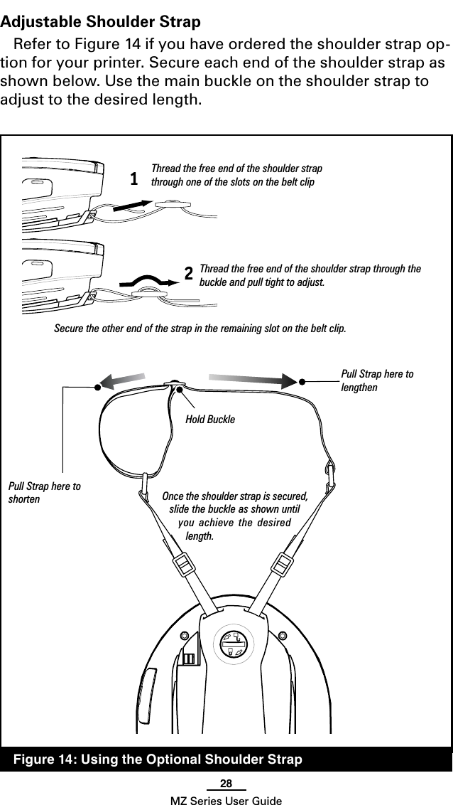 28MZ Series User GuideAdjustable Shoulder StrapRefer to Figure 14 if you have ordered the shoulder strap op-tion for your printer. Secure each end of the shoulder strap as shown below. Use the main buckle on the shoulder strap to adjust to the desired length.Hold BucklePull Strap here to  lengthenPull Strap here to  shorten  Figure 14: Using the Optional Shoulder StrapOnce the shoulder strap is secured, slide the buckle as shown until you  achieve the  desired length.Thread the free end of the shoulder strap through one of the slots on the belt clipThread the free end of the shoulder strap through the buckle and pull tight to adjust.Secure the other end of the strap in the remaining slot on the belt clip.