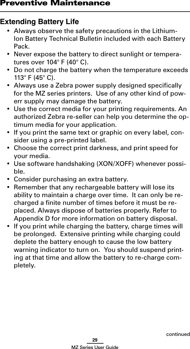 29MZ Series User GuidePreventive MaintenanceExtending Battery Life•  Always observe the safety precautions in the Lithium-Ion Battery Technical Bulletin included with each Battery Pack. •  Never expose the battery to direct sunlight or tempera-tures over 104° F (40° C).•  Do not charge the battery when the temperature exceeds  113° F (45° C).•  Always use a Zebra power supply designed speciﬁcally for the MZ series printers.  Use of any other kind of pow-err supply may damage the battery.•  Use the correct media for your printing requirements. An authorized Zebra re-seller can help you determine the op-timum media for your application.•  If you print the same text or graphic on every label, con-sider using a pre-printed label.•  Choose the correct print darkness, and print speed for your media.•  Use software handshaking (XON/XOFF) whenever possi-ble.•  Consider purchasing an extra battery.•  Remember that any rechargeable battery will lose its ability to maintain a charge over time.  It can only be re-charged a ﬁnite number of times before it must be re-placed. Always dispose of batteries properly. Refer to Appendix D for more information on battery disposal. •  If you print while charging the battery, charge times will be prolonged.  Extensive printing while charging could deplete the battery enough to cause the low battery warning indicator to turn on.  You should suspend print-ing at that time and allow the battery to re-charge com-pletely.continued