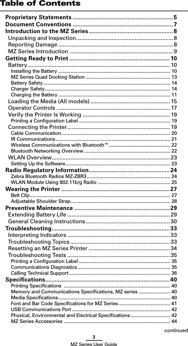 3MZ Series User GuidecontinuedTable of ContentsProprietary Statements .............................................................. 5Document Conventions .............................................................. 7Introduction to the MZ Series .................................................... 8Unpacking and Inspection ............................................................... 8Reporting Damage ........................................................................... 8MZ Series Introduction  ................................................................... 9Getting Ready to Print .............................................................. 10Battery ............................................................................................. 10Installing the Battery .................................................................................. 10MZ Series Quad Docking Station .............................................................. 13Battery Safety ............................................................................................. 14Charger Safety ............................................................................................ 14Charging the Battery .................................................................................. 11Loading the Media (All models) .................................................... 15Operator Controls .......................................................................... 17Verify the Printer Is Working ......................................................... 19Printing a Conﬁguration Label ................................................................... 19Connecting the Printer ................................................................... 19Cable Communication ................................................................................ 20IR Communications .................................................................................... 21Wireless Communications with Bluetooth™ ............................................. 22Bluetooth Networking Overview ............................................................... 22WLAN Overview ............................................................................. 23Setting Up the Software ............................................................................. 23Radio Regulatory Information ..................................................24Zebra Bluetooth Radios MZ-ZBR3 ............................................................. 24WLAN Module Using 802.11b/g Radio  ..................................................... 25Wearing the Printer ...................................................................27Belt Clip ....................................................................................................... 27Adjustable Shoulder Strap ......................................................................... 28Preventive Maintenance ...........................................................29Extending Battery Life ................................................................... 29General Cleaning Instructions .......................................................30Troubleshooting ......................................................................... 33Interpreting Indicators ................................................................... 33Troubleshooting Topics ................................................................. 33Resetting an MZ Series Printer .....................................................34Troubleshooting Tests ...................................................................35Printing a Conﬁguration Label ................................................................... 35Communications Diagnostics .................................................................... 35Calling Technical Support .......................................................................... 36Speciﬁcations .............................................................................40Printing Speciﬁcations  .............................................................................. 40Memory and Communications Speciﬁcations, MZ series ....................... 40Media Speciﬁcations .................................................................................. 40Font and Bar Code Speciﬁcations for MZ Series ...................................... 41USB Communications Port ........................................................................ 42Physical, Environmental and Electrical Speciﬁcations ............................. 42MZ Series Accessories  .............................................................................. 44