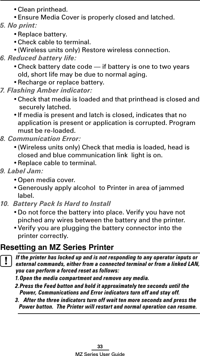 33MZ Series User Guide• Clean printhead.• Ensure Media Cover is properly closed and latched.5. No print:• Replace battery.• Check cable to terminal.• (Wireless units only) Restore wireless connection.6. Reduced battery life:• Check battery date code — if battery is one to two years old, short life may be due to normal aging.• Recharge or replace battery.7. Flashing Amber indicator:• Check that media is loaded and that printhead is closed and   securely latched.• If media is present and latch is closed, indicates that no application is present or application is corrupted. Program must be re-loaded.8. Communication Error:• (Wireless units only) Check that media is loaded, head is closed and blue communication link  light is on.• Replace cable to terminal.9. Label Jam:• Open media cover.• Generously apply alcohol  to Printer in area of jammed label.10.  Battery Pack Is Hard to Install• Do not force the battery into place. Verify you have not pinched any wires between the battery and the printer.• Verify you are plugging the battery connector into the printer correctly.Resetting an MZ Series Printer  If the printer has locked up and is not responding to any operator inputs or external commands, either from a connected terminal or from a linked LAN, you can perform a forced reset as follows:1. Open the media compartment and remove any media.2. Press the Feed button and hold it approximately ten seconds until the Power, Communications and Error indicators turn off and stay off. 3.  After the three indicators turn off wait ten more seconds and press the Power button.  The Printer will restart and normal operation can resume.