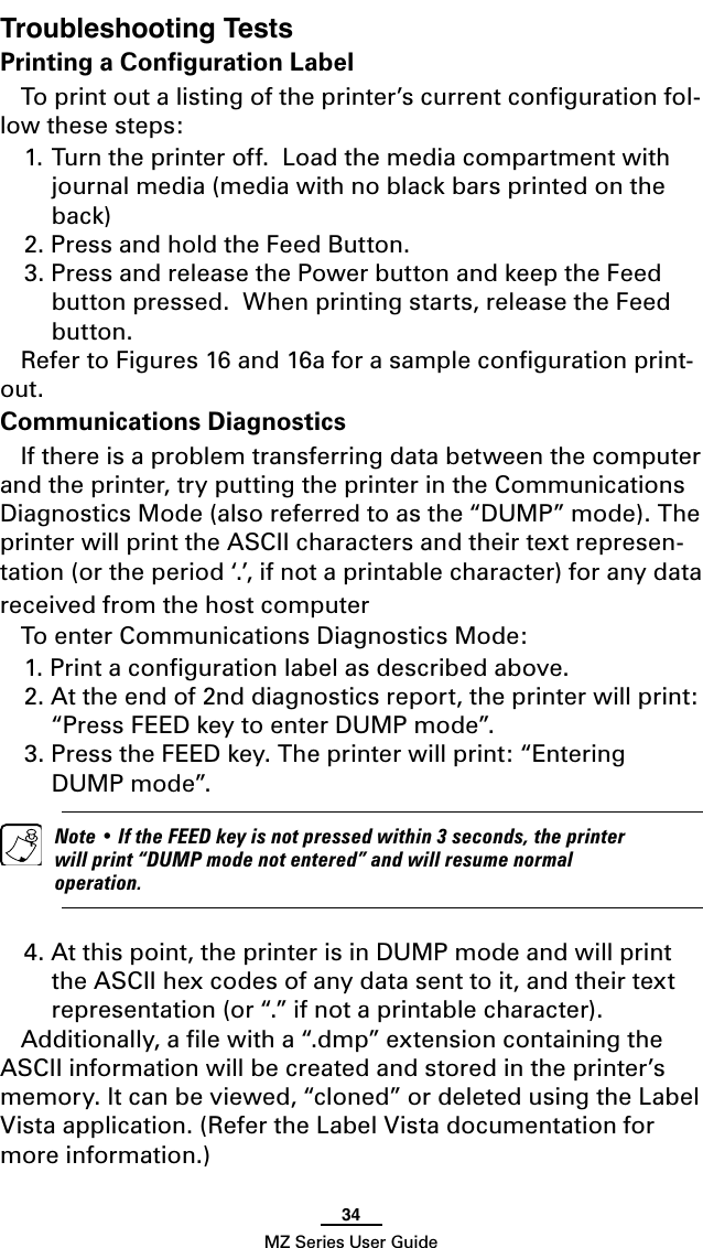 34MZ Series User GuideTroubleshooting TestsPrinting a Conﬁguration LabelTo print out a listing of the printer’s current conﬁguration fol-low these steps:1. Turn the printer off.  Load the media compartment with journal media (media with no black bars printed on the back)2. Press and hold the Feed Button.3. Press and release the Power button and keep the Feed button pressed.  When printing starts, release the Feed button. Refer to Figures 16 and 16a for a sample conﬁguration print-out.Communications DiagnosticsIf there is a problem transferring data between the computer and the printer, try putting the printer in the Communications Diagnostics Mode (also referred to as the “DUMP” mode). The printer will print the ASCII characters and their text represen-tation (or the period ‘.’, if not a printable character) for any data received from the host computer To enter Communications Diagnostics Mode:1. Print a conﬁguration label as described above. 2. At the end of 2nd diagnostics report, the printer will print: “Press FEED key to enter DUMP mode”.3. Press the FEED key. The printer will print: “Entering DUMP mode”.  Note • If the FEED key is not pressed within 3 seconds, the printer will print “DUMP mode not entered” and will resume normal operation.4. At this point, the printer is in DUMP mode and will print the ASCII hex codes of any data sent to it, and their text representation (or “.” if not a printable character).Additionally, a ﬁle with a “.dmp” extension containing the ASCII information will be created and stored in the printer’s memory. It can be viewed, “cloned” or deleted using the Label Vista application. (Refer the Label Vista documentation for more information.)