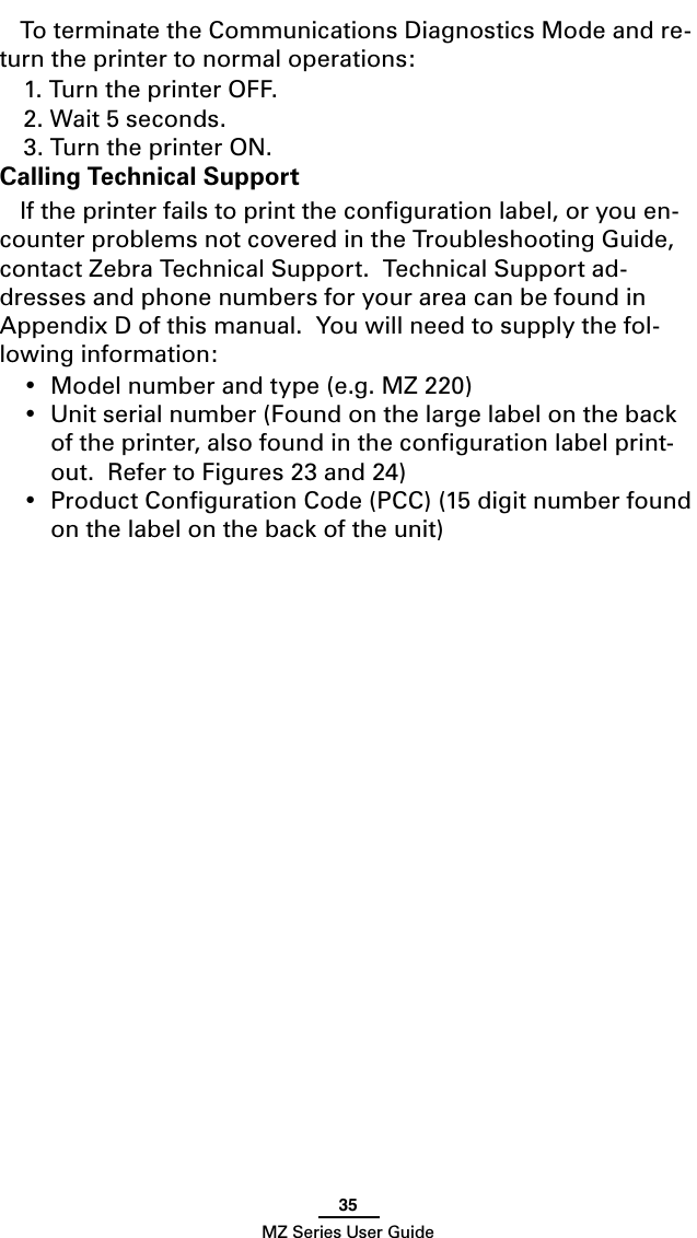 35MZ Series User GuideTo terminate the Communications Diagnostics Mode and re-turn the printer to normal operations:1. Turn the printer OFF.2. Wait 5 seconds.3. Turn the printer ON.Calling Technical SupportIf the printer fails to print the conﬁguration label, or you en-counter problems not covered in the Troubleshooting Guide, contact Zebra Technical Support.  Technical Support ad-dresses and phone numbers for your area can be found in Appendix D of this manual.  You will need to supply the fol-lowing information:•  Model number and type (e.g. MZ 220)•  Unit serial number (Found on the large label on the back of the printer, also found in the conﬁguration label print-out.  Refer to Figures 23 and 24)•  Product Conﬁguration Code (PCC) (15 digit number found on the label on the back of the unit)