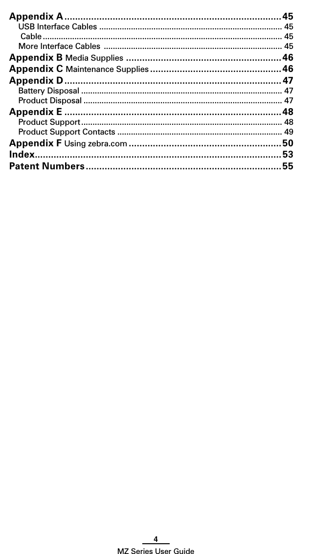 4MZ Series User GuideAppendix A ................................................................................. 45USB Interface Cables ................................................................................. 45 Cable .......................................................................................................... 45More Interface Cables  ............................................................................... 45Appendix B Media Supplies ..........................................................46Appendix C Maintenance Supplies .................................................46Appendix D ................................................................................. 47Battery Disposal ......................................................................................... 47Product Disposal ........................................................................................ 47Appendix E .................................................................................48Product Support ......................................................................................... 48Product Support Contacts ......................................................................... 49Appendix F Using zebra.com .........................................................50Index ............................................................................................53Patent Numbers .........................................................................55