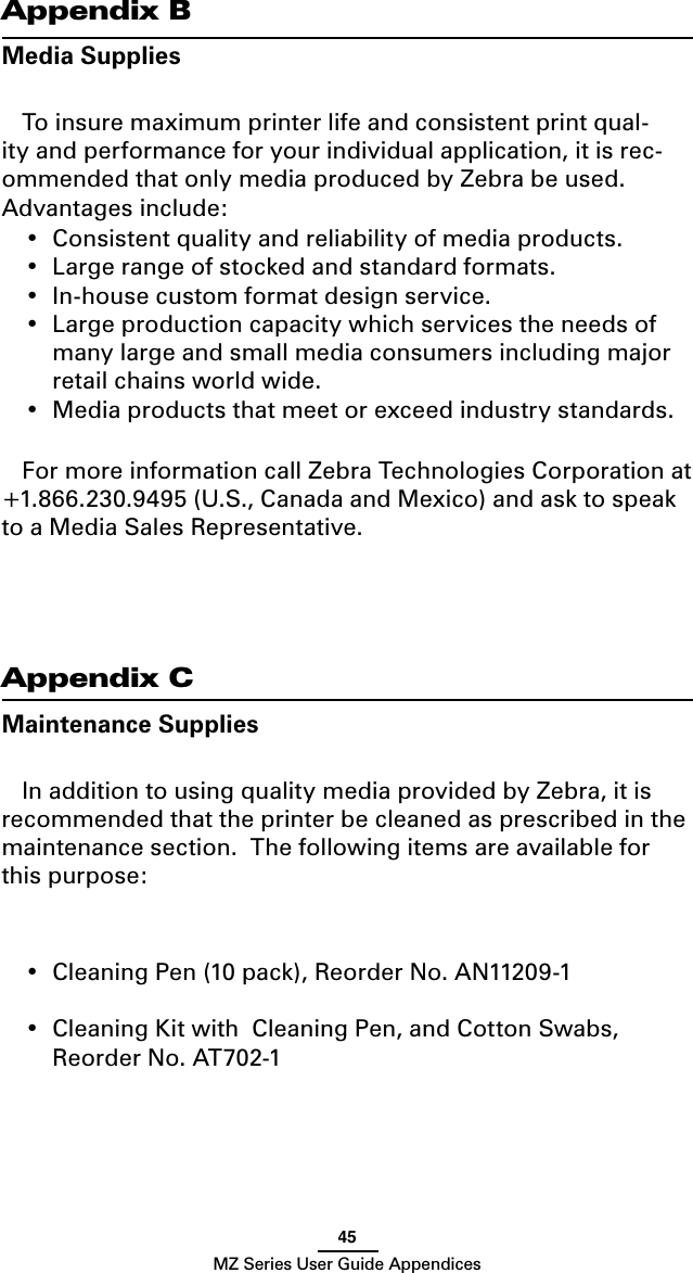 45MZ Series User Guide AppendicesAppendix BMedia SuppliesTo insure maximum printer life and consistent print qual-ity and performance for your individual application, it is rec-ommended that only media produced by Zebra be used.  Advantages include:•  Consistent quality and reliability of media products.•  Large range of stocked and standard formats.•  In-house custom format design service.•  Large production capacity which services the needs of many large and small media consumers including major retail chains world wide.•  Media products that meet or exceed industry standards.For more information call Zebra Technologies Corporation at +1.866.230.9495 (U.S., Canada and Mexico) and ask to speak to a Media Sales Representative. Appendix CMaintenance SuppliesIn addition to using quality media provided by Zebra, it is recommended that the printer be cleaned as prescribed in the maintenance section.  The following items are available for this purpose:•  Cleaning Pen (10 pack), Reorder No. AN11209-1 •  Cleaning Kit with  Cleaning Pen, and Cotton Swabs, Reorder No. AT702-1 