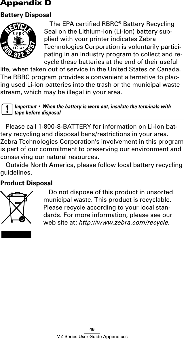 46MZ Series User Guide AppendicesAppendix DBattery DisposalThe EPA certiﬁed RBRC® Battery Recycling Seal on the Lithium-Ion (Li-ion) battery sup-plied with your printer indicates Zebra Technologies Corporation is voluntarily partici-pating in an industry program to collect and re-cycle these batteries at the end of their useful life, when taken out of service in the United States or Canada. The RBRC program provides a convenient alternative to plac-ing used Li-ion batteries into the trash or the municipal waste stream, which may be illegal in your area.    Important • When the battery is worn out, insulate the terminals with tape before disposalPlease call 1-800-8-BATTERY for information on Li-ion bat-tery recycling and disposal bans/restrictions in your area. Zebra Technologies Corporation’s involvement in this program is part of our commitment to preserving our environment and conserving our natural resources.Outside North America, please follow local battery recycling guidelines.Product DisposalDo not dispose of this product in unsorted municipal waste. This product is recyclable. Please recycle according to your local stan-dards. For more information, please see our web site at: http://www.zebra.com/recycle. 