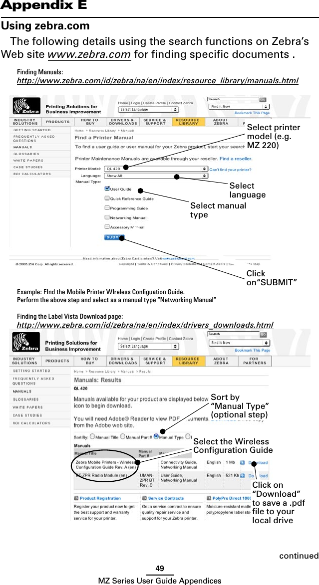 49MZ Series User Guide AppendicescontinuedAppendix EUsing zebra.comThe following details using the search functions on Zebra’s Web site www.zebra.com for ﬁnding speciﬁc documents .  Finding Manuals: http://www.zebra.com/id/zebra/na/en/index/resource_library/manuals.htmlExample: FInd the Mobile Printer WIreless Conﬁguation Guide.Perform the above step and select as a manual type “Networking Manual” Finding the Label Vista Download page:http://www.zebra.com/id/zebra/na/en/index/drivers_downloads.htmlSelect manual typeSelect languageSort by “Manual Type” (optional step)Select printer model (e.g. MZ 220) Click on“SUBMIT”Select the Wireless Conﬁguration GuideClick on “Download” to save a .pdf ﬁle to your local drive