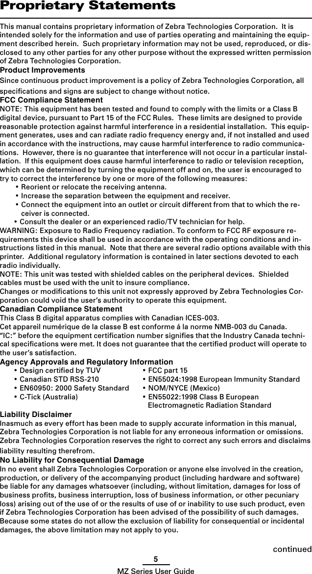 5MZ Series User GuideProprietary StatementsThis manual contains proprietary information of Zebra Technologies Corporation.  It is intended solely for the information and use of parties operating and maintaining the equip-ment described herein.  Such proprietary information may not be used, reproduced, or dis-closed to any other parties for any other purpose without the expressed written permission of Zebra Technologies Corporation.Product ImprovementsSince continuous product improvement is a policy of Zebra Technologies Corporation, all speciﬁcations and signs are subject to change without notice.FCC Compliance StatementNOTE: This equipment has been tested and found to comply with the limits or a Class B digital device, pursuant to Part 15 of the FCC Rules.  These limits are designed to provide reasonable protection against harmful interference in a residential installation.  This equip-ment generates, uses and can radiate radio frequency energy and, if not installed and used in accordance with the instructions, may cause harmful interference to radio communica-tions.  However, there is no guarantee that interference will not occur in a particular instal-lation.  If this equipment does cause harmful interference to radio or television reception, which can be determined by turning the equipment off and on, the user is encouraged to try to correct the interference by one or more of the following measures:  • Reorient or relocate the receiving antenna.  • Increase the separation between the equipment and receiver.  • Connect the equipment into an outlet or circuit different from that to which the re-ceiver is connected.  • Consult the dealer or an experienced radio/TV technician for help.WARNING: Exposure to Radio Frequency radiation. To conform to FCC RF exposure re-quirements this device shall be used in accordance with the operating conditions and in-structions listed in this manual.  Note that there are several radio options available with this printer.  Additional regulatory information is contained in later sections devoted to each radio individually.NOTE: This unit was tested with shielded cables on the peripheral devices.  Shielded cables must be used with the unit to insure compliance.Changes or modiﬁcations to this unit not expressly approved by Zebra Technologies Cor-poration could void the user’s authority to operate this equipment.Canadian Compliance StatementThis Class B digital apparatus complies with Canadian ICES-003.Cet appareil numérique de la classe B est conforme á la norme NMB-003 du Canada.“IC:” before the equipment certiﬁcation number signiﬁes that the Industry Canada techni-cal speciﬁcations were met. It does not guarantee that the certiﬁed product will operate to the user’s satisfaction.Agency Approvals and Regulatory Information  • Design certiﬁed by TUV  • FCC part 15  • Canadian STD RSS-210  • EN55024:1998 European Immunity Standard  • EN60950: 2000 Safety Standard  • NOM/NYCE (Mexico)  • C-Tick (Australia)  • EN55022:1998 Class B European       Electromagnetic Radiation StandardLiability DisclaimerInasmuch as every effort has been made to supply accurate information in this manual, Zebra Technologies Corporation is not liable for any erroneous information or omissions. Zebra Technologies Corporation reserves the right to correct any such errors and disclaims liability resulting therefrom.No Liability for Consequential DamageIn no event shall Zebra Technologies Corporation or anyone else involved in the creation, production, or delivery of the accompanying product (including hardware and software) be liable for any damages whatsoever (including, without limitation, damages for loss of business proﬁts, business interruption, loss of business information, or other pecuniary loss) arising out of the use of or the results of use of or inability to use such product, even if Zebra Technologies Corporation has been advised of the possibility of such damages.  Because some states do not allow the exclusion of liability for consequential or incidental damages, the above limitation may not apply to you.continued