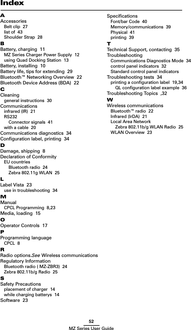 52MZ Series User GuideIndexAAccessoriesBelt clip  27list of  43Shoulder Strap  28BBattery, charging  11MZ Series Charger Power Supply  12using Quad Docking Station  13Battery, installing  10Battery life, tips for extending  29Bluetooth™ Networking Overview  22Bluetooth Device Address (BDA)  22CCleaninggeneral instructions  30Communicationsinfrared (IR)  21RS232Connector signals  41with a cable  20Communications diagnostics  34Conﬁguration label, printing  34DDamage, shipping  8Declaration of ConformityEU countriesBluetooth radio  24Zebra 802.11g WLAN  25LLabel Vista  23use in troubleshooting  34MManualCPCL Programming  8,23Media, loading  15OOperator Controls  17PProgramming languageCPCL  8RRadio options.See Wireless communicationsRegulatory InformationBluetooth radio ( MZ-ZBR3)  24Zebra 802.11b/g Radio  25SSafety Precautionsplacement of charger  14while charging batterys  14Software  23SpeciﬁcationsFont/bar Code  40Memory/communications  39Physical  41printing  39TTechnical Support, contacting  35TroubleshootingCommunications Diagnostics Mode  34control panel indicators  32Standard control panel indicators  Troubleshooting tests  34printing a conﬁguration label  19,34QL conﬁguration label example  36Troubleshooting Topics  ,32WWireless communicationsBluetooth™ radio  22Infrared (IrDA)  21Local Area NetworkZebra 802.11b/g WLAN Radio  25WLAN Overview  23