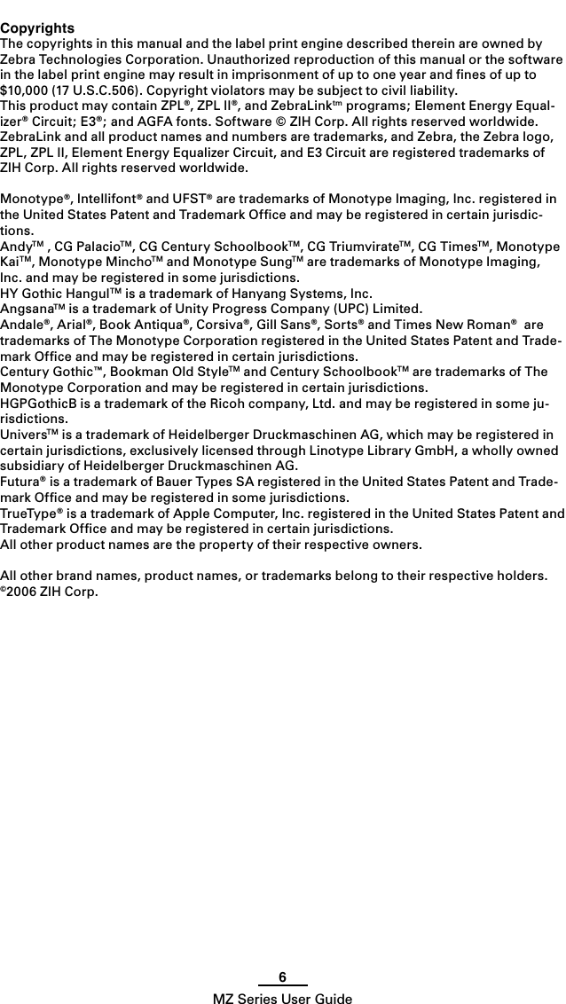 6MZ Series User GuideCopyrightsThe copyrights in this manual and the label print engine described therein are owned by Zebra Technologies Corporation. Unauthorized reproduction of this manual or the software in the label print engine may result in imprisonment of up to one year and ﬁnes of up to $10,000 (17 U.S.C.506). Copyright violators may be subject to civil liability.This product may contain ZPL®, ZPL II®, and ZebraLinktm programs; Element Energy Equal-izer® Circuit; E3®; and AGFA fonts. Software © ZIH Corp. All rights reserved worldwide.ZebraLink and all product names and numbers are trademarks, and Zebra, the Zebra logo, ZPL, ZPL II, Element Energy Equalizer Circuit, and E3 Circuit are registered trademarks of ZIH Corp. All rights reserved worldwide.Monotype®, Intellifont® and UFST® are trademarks of Monotype Imaging, Inc. registered in the United States Patent and Trademark Ofﬁce and may be registered in certain jurisdic-tions. AndyTM , CG PalacioTM, CG Century SchoolbookTM, CG TriumvirateTM, CG TimesTM, Monotype KaiTM, Monotype MinchoTM and Monotype SungTM are trademarks of Monotype Imaging, Inc. and may be registered in some jurisdictions. HY Gothic HangulTM is a trademark of Hanyang Systems, Inc.AngsanaTM is a trademark of Unity Progress Company (UPC) Limited.Andale®, Arial®, Book Antiqua®, Corsiva®, Gill Sans®, Sorts® and Times New Roman®  are trademarks of The Monotype Corporation registered in the United States Patent and Trade-mark Ofﬁce and may be registered in certain jurisdictions.Century Gothic™, Bookman Old StyleTM and Century SchoolbookTM are trademarks of The Monotype Corporation and may be registered in certain jurisdictions. HGPGothicB is a trademark of the Ricoh company, Ltd. and may be registered in some ju-risdictions.UniversTM is a trademark of Heidelberger Druckmaschinen AG, which may be registered in certain jurisdictions, exclusively licensed through Linotype Library GmbH, a wholly owned subsidiary of Heidelberger Druckmaschinen AG.Futura® is a trademark of Bauer Types SA registered in the United States Patent and Trade-mark Ofﬁce and may be registered in some jurisdictions.TrueType® is a trademark of Apple Computer, Inc. registered in the United States Patent and Trademark Ofﬁce and may be registered in certain jurisdictions.All other product names are the property of their respective owners.All other brand names, product names, or trademarks belong to their respective holders.©2006 ZIH Corp.