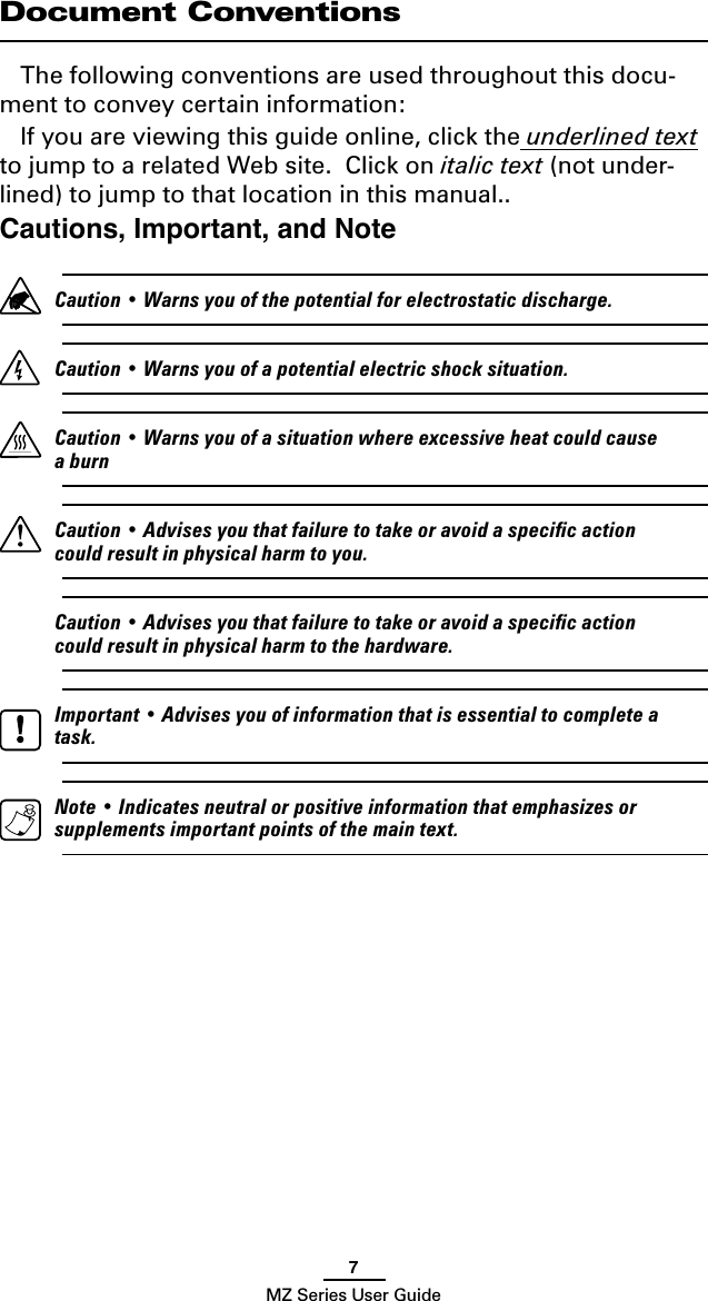 7MZ Series User GuideDocument ConventionsThe following conventions are used throughout this docu-ment to convey certain information:If you are viewing this guide online, click the underlined text to jump to a related Web site.  Click on italic text (not under-lined) to jump to that location in this manual..Cautions, Important, and Note   Caution • Warns you of the potential for electrostatic discharge.  Caution • Warns you of a potential electric shock situation.  Caution • Warns you of a situation where excessive heat could cause a burn  Caution • Advises you that failure to take or avoid a speciﬁc action could result in physical harm to you.  Caution • Advises you that failure to take or avoid a speciﬁc action could result in physical harm to the hardware.  Important • Advises you of information that is essential to complete a task.  Note • Indicates neutral or positive information that emphasizes or supplements important points of the main text.