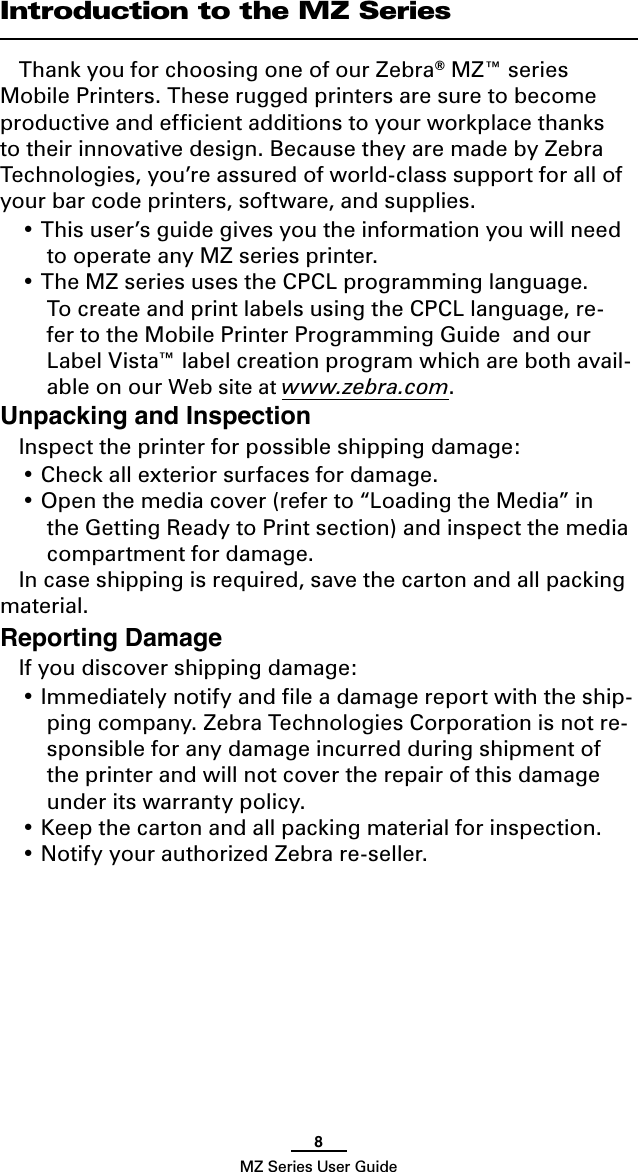 8MZ Series User GuideIntroduction to the MZ SeriesThank you for choosing one of our Zebra® MZ™ series Mobile Printers. These rugged printers are sure to become  productive and efﬁcient additions to your workplace thanks to their innovative design. Because they are made by Zebra Technologies, you’re assured of world-class support for all of your bar code printers, software, and supplies.• This user’s guide gives you the information you will need to operate any MZ series printer.• The MZ series uses the CPCL programming language.  To create and print labels using the CPCL language, re-fer to the Mobile Printer Programming Guide  and our Label Vista™ label creation program which are both avail-able on our Web site at www.zebra.com.Unpacking and InspectionInspect the printer for possible shipping damage:• Check all exterior surfaces for damage.• Open the media cover (refer to “Loading the Media” in the Getting Ready to Print section) and inspect the media compartment for damage.In case shipping is required, save the carton and all packing material.Reporting DamageIf you discover shipping damage:• Immediately notify and ﬁle a damage report with the ship-ping company. Zebra Technologies Corporation is not re-sponsible for any damage incurred during shipment of the printer and will not cover the repair of this damage under its warranty policy.• Keep the carton and all packing material for inspection.• Notify your authorized Zebra re-seller.