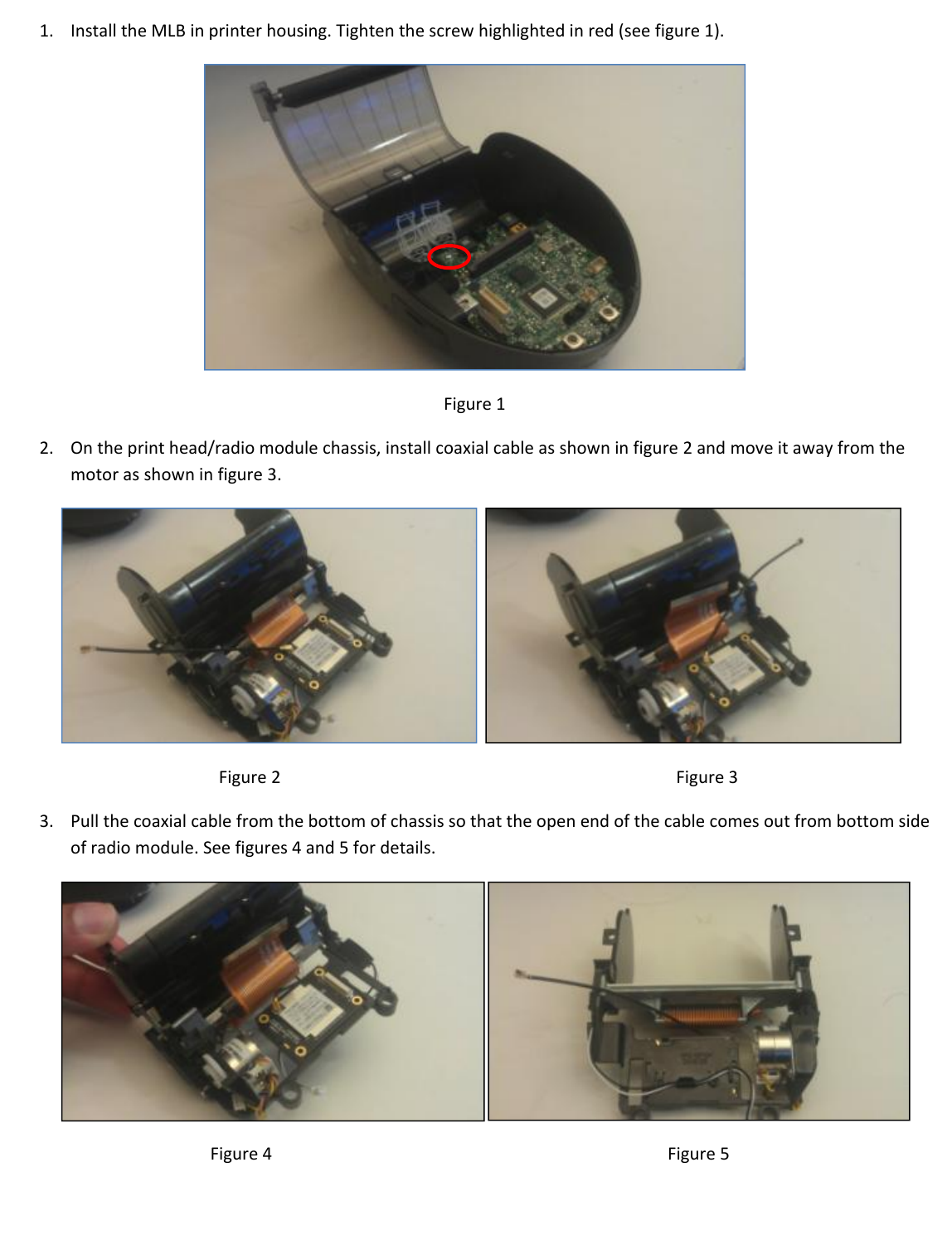 1. InstalltheMLBinprinterhousing.Tightenthescrewhighlightedinred(seefigure1).Figure12. Ontheprinthead/radiomodulechassis,installcoaxialcableasshowninfigure2andmoveitawayfromthemotorasshowninfigure3.  Figure2Figure33. Pullthecoaxialcablefromthebottomofchassissothattheopenendofthecablecomesoutfrombottomsideofradiomodule.Seefigures4and5fordetails.  Figure4Figure5