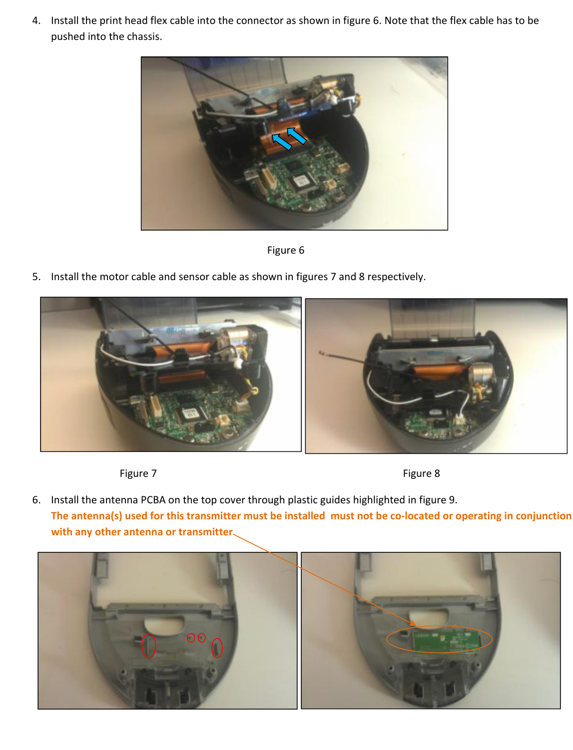 4. Installtheprintheadflexcableintotheconnectorasshowninfigure6.Notethattheflexcablehastobepushedintothechassis.Figure65. Installthemotorcableandsensorcableasshowninfigures7and8respectively.  Figure7Figure86. InstalltheantennaPCBAonthetopcoverthroughplasticguideshighlightedinfigure9.Theantenna(s)usedforthistransmittermustbeinstalledmustnotbeco‐locatedoroperatinginconjunctionwithanyotherantennaortransmitter  