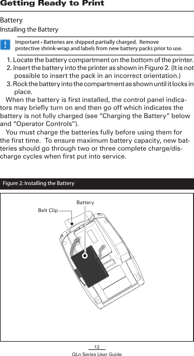 12QLn Series User GuideGetting Ready to PrintBatteryInstalling the Battery   Important • Batteries are shipped partially charged.  Remove protective shrink-wrap and labels from new battery packs prior to use.1. Locate the battery compartment on the bottom of the printer.2. Insert the battery into the printer as shown in Figure 2. (It is not possible to insert the pack in an incorrect orientation.)3. Rock the battery into the compartment as shown until it locks in place.When the battery is first installed, the control panel indica-tors may briefly turn on and then go off which indicates the battery is not fully charged (see “Charging the Battery” below and “Operator Controls”). You must charge the batteries fully before using them for the first time.  To ensure maximum battery capacity, new bat-teries should go through two or three complete charge/dis-charge cycles when first put into service.Figure 2: Installing the BatteryBatteryBelt Clip