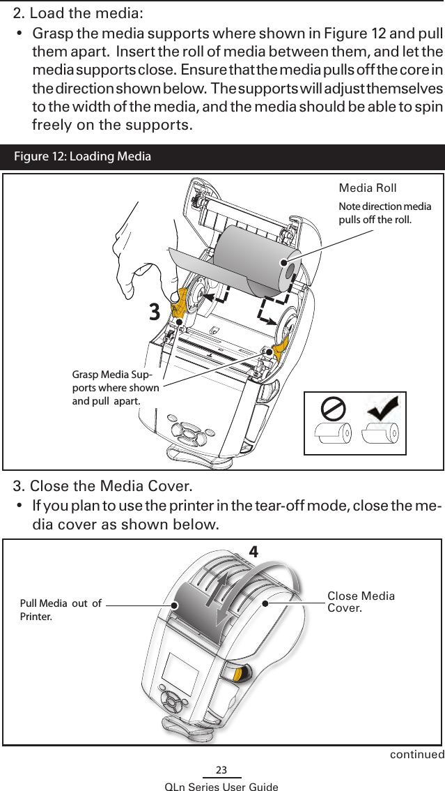 23QLn Series User Guide2. Load the media: •  Grasp the media supports where shown in Figure 12 and pull them apart.  Insert the roll of media between them, and let the media supports close.  Ensure that the media pulls off the core in the direction shown below.  The supports will adjust themselves to the width of the media, and the media should be able to spin freely on the supports.continued3. Close the Media Cover.  •  If you plan to use the printer in the tear-off mode, close the me-dia cover as shown below.4  Figure 12: Loading Media Media RollNote direction media pulls o the roll.Grasp Media Sup-ports where shown and pull  apart. Close Media Cover.Pull Media  out  of Printer.   