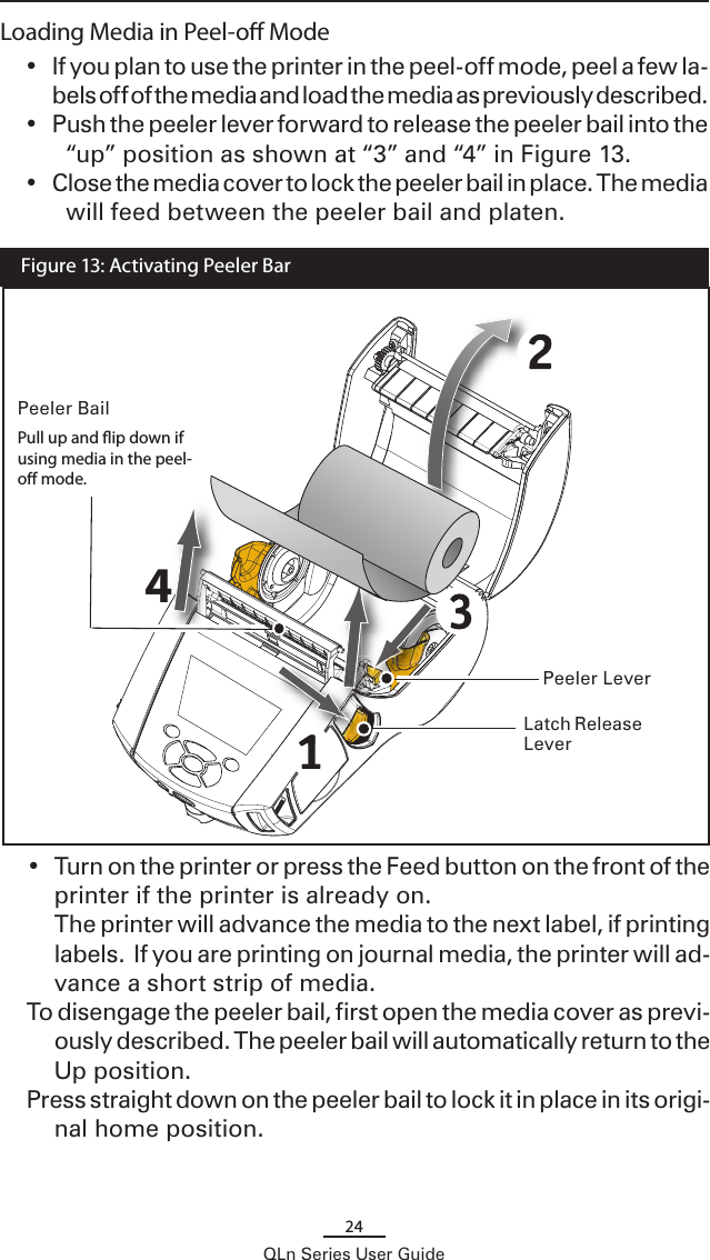 24QLn Series User GuideLoading Media in Peel-o Mode•  If you plan to use the printer in the peel-off mode, peel a few la-bels off of the media and load the media as previously described. •  Push the peeler lever forward to release the peeler bail into the “up” position as shown at “3” and “4” in Figure 13. •  Close the media cover to lock the peeler bail in place. The media will feed between the peeler bail and platen.Peeler Lever  Figure 13: Activating Peeler Bar•  Turn on the printer or press the Feed button on the front of the printer if the printer is already on.  The printer will advance the media to the next label, if printing labels.  If you are printing on journal media, the printer will ad-vance a short strip of media.To disengage the peeler bail, first open the media cover as previ-ously described. The peeler bail will automatically return to the Up position.Press straight down on the peeler bail to lock it in place in its origi-nal home position. Latch Release Lever4Peeler BailPull up and ip down if using media in the peel-o mode.