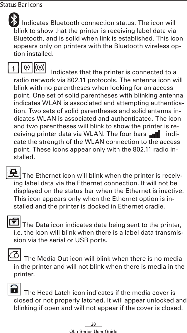 28QLn Series User GuideStatus Bar Icons         Indicates Bluetooth connection status. The icon will blink to show that the printer is receiving label data via Bluetooth, and is solid when link is established. This icon appears only on printers with the Bluetooth wireless op-tion installed.                        Indicates that the printer is connected to a radio network via 802.11 protocols. The antenna icon will blink with no parentheses when looking for an access point. One set of solid parentheses with blinking antenna indicates WLAN is associated and attempting authentica-tion. Two sets of solid parentheses and solid antenna in-dicates WLAN is associated and authenticated. The icon and two parentheses will blink to show the printer is re-ceiving printer data via WLAN. The four bars           indi-cate the strength of the WLAN connection to the access point. These icons appear only with the 802.11 radio in-stalled.         The Ethernet icon will blink when the printer is receiv-ing label data via the Ethernet connection. It will not be displayed on the status bar when the Ethernet is inactive. This icon appears only when the Ethernet option is in-stalled and the printer is docked in Ethernet cradle.         The Data icon indicates data being sent to the printer, i.e. the icon will blink when there is a label data transmis-sion via the serial or USB ports.          The Media Out icon will blink when there is no media in the printer and will not blink when there is media in the printer.          The Head Latch icon indicates if the media cover is closed or not properly latched. It will appear unlocked and blinking if open and will not appear if the cover is closed.