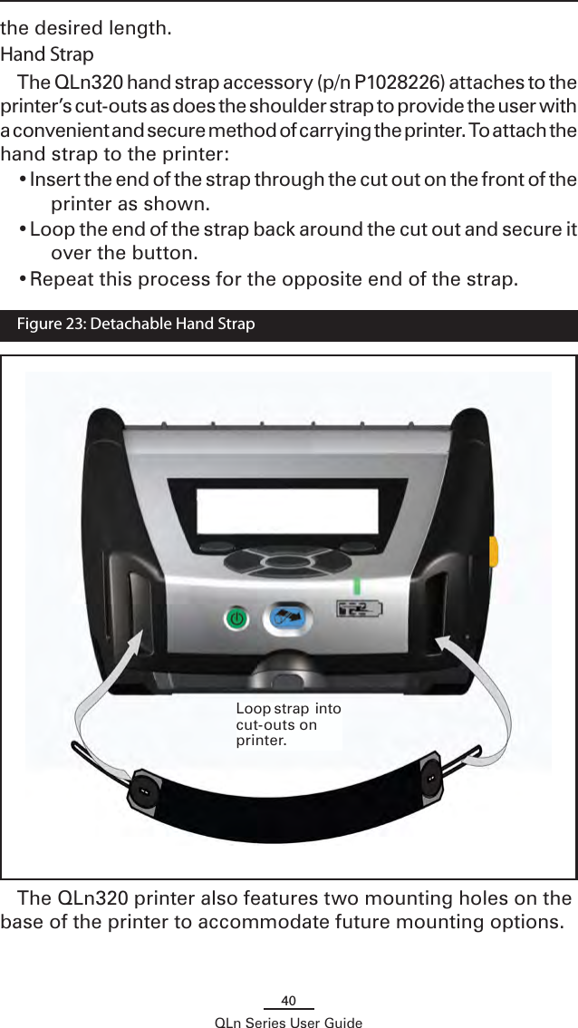 40QLn Series User Guidethe desired length.Hand StrapThe QLn320 hand strap accessory (p/n P1028226) attaches to the printer’s cut-outs as does the shoulder strap to provide the user with a convenient and secure method of carrying the printer. To attach the hand strap to the printer:• Insert the end of the strap through the cut out on the front of the printer as shown.• Loop the end of the strap back around the cut out and secure it over the button.• Repeat this process for the opposite end of the strap.The QLn320 printer also features two mounting holes on the base of the printer to accommodate future mounting options.   Figure 23: Detachable Hand StrapLoop strap  into cut-outs on printer.