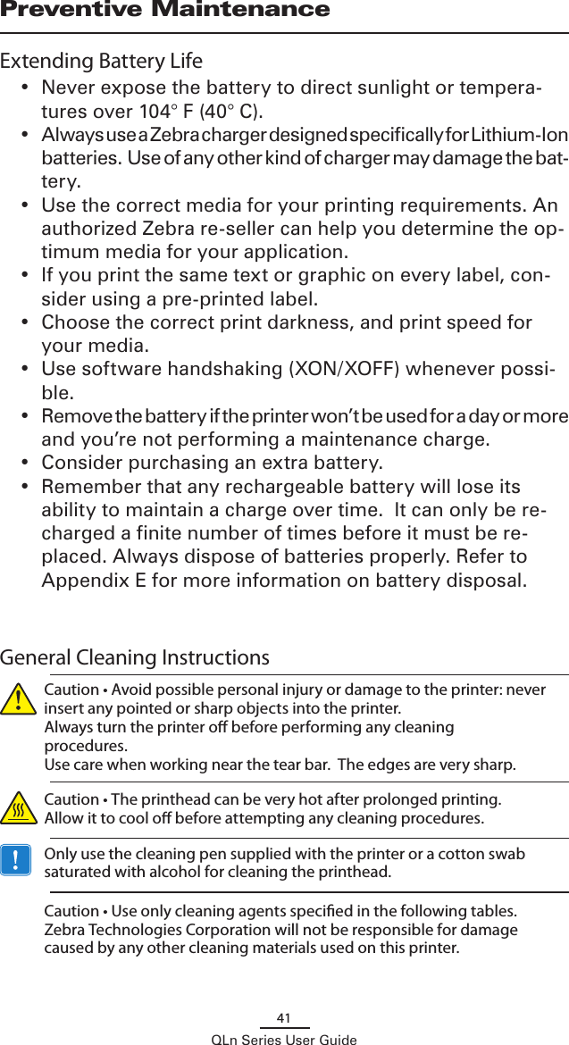 41QLn Series User GuidePreventive MaintenanceExtending Battery Life•  Never expose the battery to direct sunlight or tempera-tures over 104° F (40° C).•  Always use a Zebra charger designed specifically for Lithium-Ion batteries.  Use of any other kind of charger may damage the bat-tery.•  Use the correct media for your printing requirements. An authorized Zebra re-seller can help you determine the op-timum media for your application.•  If you print the same text or graphic on every label, con-sider using a pre-printed label.•  Choose the correct print darkness, and print speed for your media.•  Use software handshaking (XON/XOFF) whenever possi-ble.•  Remove the battery if the printer won’t be used for a day or more and you’re not performing a maintenance charge.•  Consider purchasing an extra battery.•  Remember that any rechargeable battery will lose its ability to maintain a charge over time.  It can only be re-charged a finite number of times before it must be re-placed. Always dispose of batteries properly. Refer to Appendix E for more information on battery disposal.  General Cleaning Instructions  Caution • Avoid possible personal injury or damage to the printer: never insert any pointed or sharp objects into the printer.  Always turn the printer o before performing any cleaning procedures.   Use care when working near the tear bar.  The edges are very sharp. Caution • The printhead can be very hot after prolonged printing.  Allow it to cool o before attempting any cleaning procedures.  Only use the cleaning pen supplied with the printer or a cotton swab saturated with alcohol for cleaning the printhead.  Caution • Use only cleaning agents specied in the following tables. Zebra Technologies Corporation will not be responsible for damage caused by any other cleaning materials used on this printer.