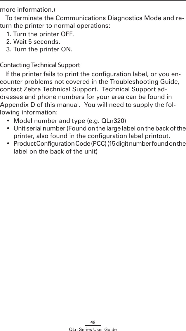 49QLn Series User Guidemore information.)To terminate the Communications Diagnostics Mode and re-turn the printer to normal operations:1. Turn the printer OFF.2. Wait 5 seconds.3. Turn the printer ON. Contacting Technical SupportIf the printer fails to print the configuration label, or you en-counter problems not covered in the Troubleshooting Guide, contact Zebra Technical Support.  Technical Support ad-dresses and phone numbers for your area can be found in Appendix D of this manual.  You will need to supply the fol-lowing information:•  Model number and type (e.g. QLn320)•  Unit serial number (Found on the large label on the back of the printer, also found in the configuration label printout.  •  Product Configuration Code (PCC) (15 digit number found on the label on the back of the unit)