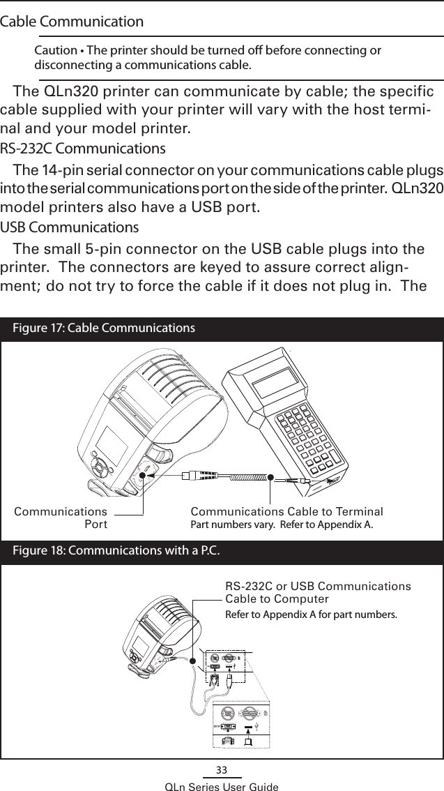 33QLn Series User GuideCable Communication    Caution • The printer should be turned o before connecting or disconnecting a communications cable.The QLn320 printer can communicate by cable; the specific cable supplied with your printer will vary with the host termi-nal and your model printer.  RS-232C CommunicationsThe 14-pin serial connector on your communications cable plugs into the serial communications port on the side of the printer.  QLn320 model printers also have a USB port.  USB Communications The small 5-pin connector on the USB cable plugs into the printer.  The connectors are keyed to assure correct align-ment; do not try to force the cable if it does not plug in.  The Communications Cable to TerminalPart numbers vary.  Refer to Appendix A.RS-232C or USB Communications Cable to ComputerRefer to Appendix A for part numbers.  Figure 17: Cable Communications  Figure 18: Communications with a P.C.Communications Port