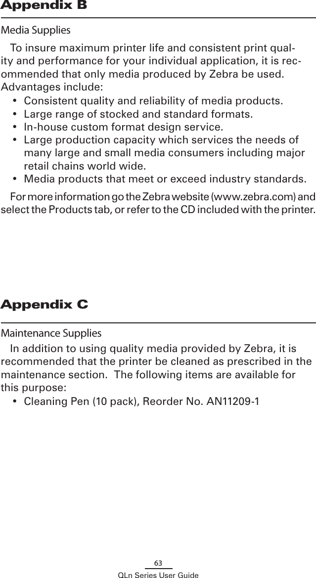 63QLn Series User GuideAppendix BMedia SuppliesTo insure maximum printer life and consistent print qual-ity and performance for your individual application, it is rec-ommended that only media produced by Zebra be used.  Advantages include:•  Consistent quality and reliability of media products.•  Large range of stocked and standard formats.•  In-house custom format design service.•  Large production capacity which services the needs of many large and small media consumers including major retail chains world wide.•  Media products that meet or exceed industry standards.For more information go the Zebra website (www.zebra.com) and select the Products tab, or refer to the CD included with the printer. Appendix CMaintenance SuppliesIn addition to using quality media provided by Zebra, it is recommended that the printer be cleaned as prescribed in the maintenance section.  The following items are available for this purpose:•  Cleaning Pen (10 pack), Reorder No. AN11209-1  