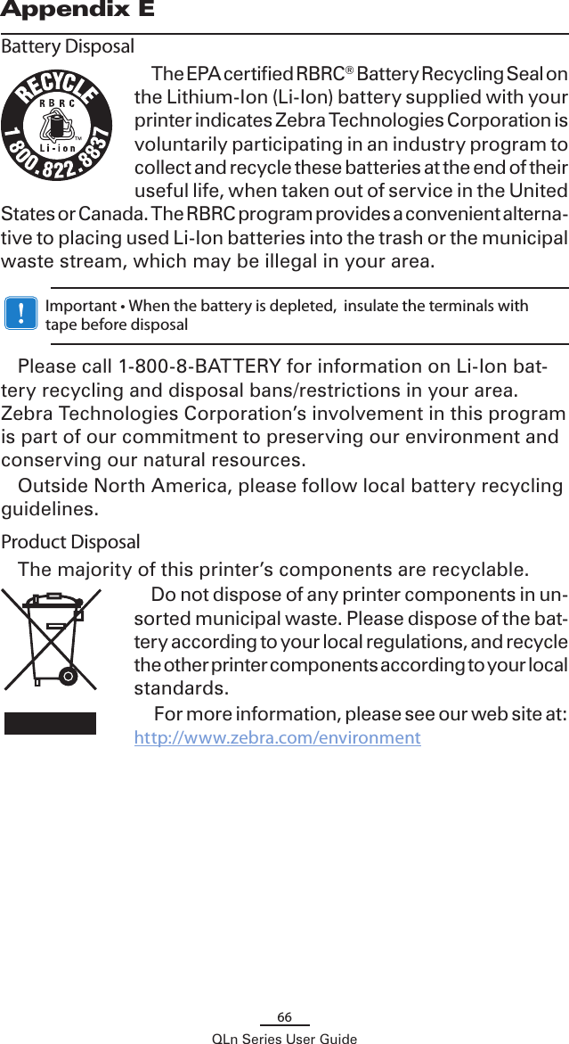 66QLn Series User GuideAppendix EBattery DisposalThe EPA certified RBRC® Battery Recycling Seal on the Lithium-Ion (Li-Ion) battery supplied with your printer indicates Zebra Technologies Corporation is voluntarily participating in an industry program to collect and recycle these batteries at the end of their useful life, when taken out of service in the United States or Canada. The RBRC program provides a convenient alterna-tive to placing used Li-Ion batteries into the trash or the municipal waste stream, which may be illegal in your area.    Important • When the battery is depleted,  insulate the terminals with tape before disposalPlease call 1-800-8-BATTERY for information on Li-Ion bat-tery recycling and disposal bans/restrictions in your area. Zebra Technologies Corporation’s involvement in this program is part of our commitment to preserving our environment and conserving our natural resources.Outside North America, please follow local battery recycling guidelines.Product DisposalThe majority of this printer’s components are recyclable.Do not dispose of any printer components in un-sorted municipal waste. Please dispose of the bat-tery according to your local regulations, and recycle the other printer components according to your local standards. For more information, please see our web site at: http://www.zebra.com/environment