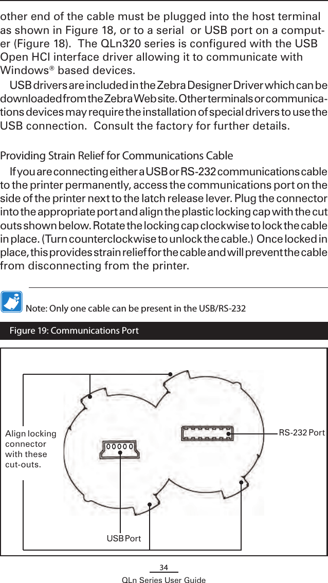 34QLn Series User Guideother end of the cable must be plugged into the host terminal as shown in Figure 18, or to a serial  or USB port on a comput-er (Figure 18).  The QLn320 series is configured with the USB Open HCI interface driver allowing it to communicate with Windows® based devices.USB drivers are included in the Zebra Designer Driver which can be downloaded from the Zebra Web site. Other terminals or communica-tions devices may require the installation of special drivers to use the USB connection.  Consult the factory for further details.Providing Strain Relief for Communications CableIf you are connecting either a USB or RS-232 communications cable to the printer permanently, access the communications port on the side of the printer next to the latch release lever. Plug the connector into the appropriate port and align the plastic locking cap with the cut outs shown below. Rotate the locking cap clockwise to lock the cable in place. (Turn counterclockwise to unlock the cable.)  Once locked in place, this provides strain relief for the cable and will prevent the cable from disconnecting from the printer.  Note: Only one cable can be present in the USB/RS-232 USB PortRS-232 PortAlign locking connector with these cut-outs.  Figure 19: Communications Port 