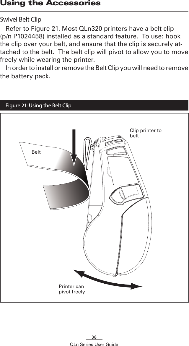 38QLn Series User GuideUsing the AccessoriesSwivel Belt ClipRefer to Figure 21. Most QLn320 printers have a belt clip (p/n P1024458) installed as a standard feature.  To use: hook the clip over your belt, and ensure that the clip is securely at-tached to the belt.  The belt clip will pivot to allow you to move freely while wearing the printer.In order to install or remove the Belt Clip you will need to remove the battery pack. BeltPrinter can pivot freelyFigure 21: Using the Belt ClipClip printer to belt