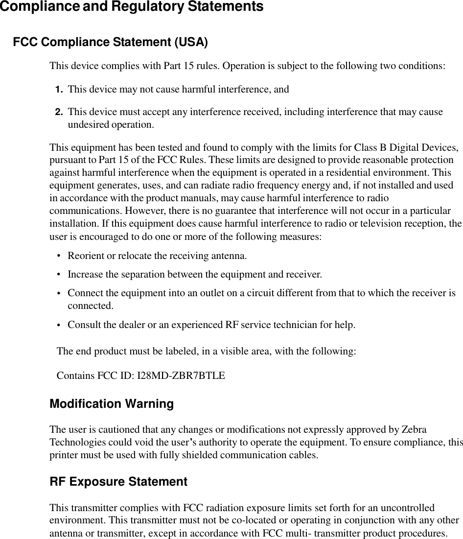 Compliance and Regulatory Statements FCC Compliance Statement (USA) This device complies with Part 15 rules. Operation is subject to the following two conditions: 1. This device may not cause harmful interference, and 2. This device must accept any interference received, including interference that may cause undesired operation. This equipment has been tested and found to comply with the limits for Class B Digital Devices, pursuant to Part 15 of the FCC Rules. These limits are designed to provide reasonable protection against harmful interference when the equipment is operated in a residential environment. This equipment generates, uses, and can radiate radio frequency energy and, if not installed and used in accordance with the product manuals, may cause harmful interference to radio communications. However, there is no guarantee that interference will not occur in a particular installation. If this equipment does cause harmful interference to radio or television reception, the user is encouraged to do one or more of the following measures: •  •  • Reorient or relocate the receiving antenna.  Increase the separation between the equipment and receiver.  Connect the equipment into an outlet on a circuit different from that to which the receiver is connected.  Consult the dealer or an experienced RF service technician for help. • The end product must be labeled, in a visible area, with the following: Contains FCC ID: I28MD-ZBR7BTLE Modification Warning The user is cautioned that any changes or modifications not expressly approved by Zebra Technologies could void the user&apos;s authority to operate the equipment. To ensure compliance, this printer must be used with fully shielded communication cables. RF Exposure Statement This transmitter complies with FCC radiation exposure limits set forth for an uncontrolled environment. This transmitter must not be co-located or operating in conjunction with any other antenna or transmitter, except in accordance with FCC multi- transmitter product procedures.  