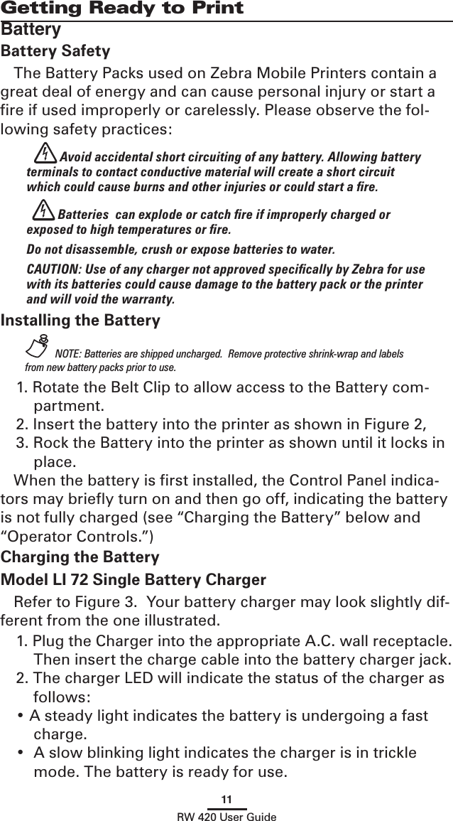 11RW 420 User GuideGetting Ready to PrintBatteryBattery SafetyThe Battery Packs used on Zebra Mobile Printers contain a great deal of energy and can cause personal injury or start a ﬁre if used improperly or carelessly. Please observe the fol-lowing safety practices: Avoid accidental short circuiting of any battery. Allowing battery terminals to contact conductive material will create a short circuit which could cause burns and other injuries or could start a ﬁre. Batteries  can explode or catch ﬁre if improperly charged or exposed to high temperatures or ﬁre. Do not disassemble, crush or expose batteries to water. CAUTION: Use of any charger not approved speciﬁcally by Zebra for use with its batteries could cause damage to the battery pack or the printer and will void the warranty.Installing the Battery NOTE: Batteries are shipped uncharged.  Remove protective shrink-wrap and labels from new battery packs prior to use.1. Rotate the Belt Clip to allow access to the Battery com-partment.2. Insert the battery into the printer as shown in Figure 2,3. Rock the Battery into the printer as shown until it locks in place.When the battery is ﬁrst installed, the Control Panel indica-tors may brieﬂy turn on and then go off, indicating the battery is not fully charged (see “Charging the Battery” below and “Operator Controls.”)Charging the BatteryModel LI 72 Single Battery Charger Refer to Figure 3.  Your battery charger may look slightly dif-ferent from the one illustrated.1. Plug the Charger into the appropriate A.C. wall receptacle.  Then insert the charge cable into the battery charger jack.2. The charger LED will indicate the status of the charger as follows:• A steady light indicates the battery is undergoing a fast charge.•  A slow blinking light indicates the charger is in trickle mode. The battery is ready for use.