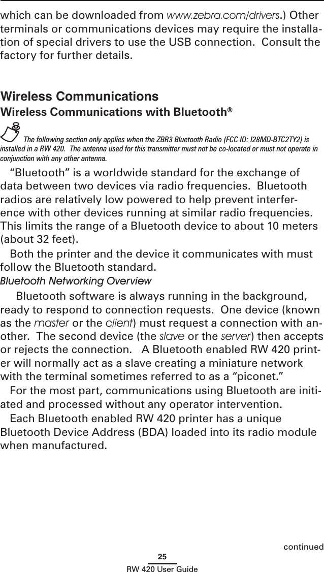 25RW 420 User GuideWireless CommunicationsWireless Communications with Bluetooth®  The following section only applies when the ZBR3 Bluetooth Radio (FCC ID: I28MD-BTC2TY2) is installed in a RW 420.  The antenna used for this transmitter must not be co-located or must not operate in conjunction with any other antenna.“Bluetooth” is a worldwide standard for the exchange of data between two devices via radio frequencies.  Bluetooth radios are relatively low powered to help prevent interfer-ence with other devices running at similar radio frequencies.  This limits the range of a Bluetooth device to about 10 meters (about 32 feet).Both the printer and the device it communicates with must follow the Bluetooth standard. Bluetooth Networking Overview  Bluetooth software is always running in the background, ready to respond to connection requests.  One device (known as the master or the client) must request a connection with an-other.  The second device (the slave or the server) then accepts or rejects the connection.   A Bluetooth enabled RW 420 print-er will normally act as a slave creating a miniature network with the terminal sometimes referred to as a “piconet.”For the most part, communications using Bluetooth are initi-ated and processed without any operator intervention.Each Bluetooth enabled RW 420 printer has a unique Bluetooth Device Address (BDA) loaded into its radio module when manufactured.  which can be downloaded from www.zebra.com/drivers.) Other terminals or communications devices may require the installa-tion of special drivers to use the USB connection.  Consult the factory for further details. continued