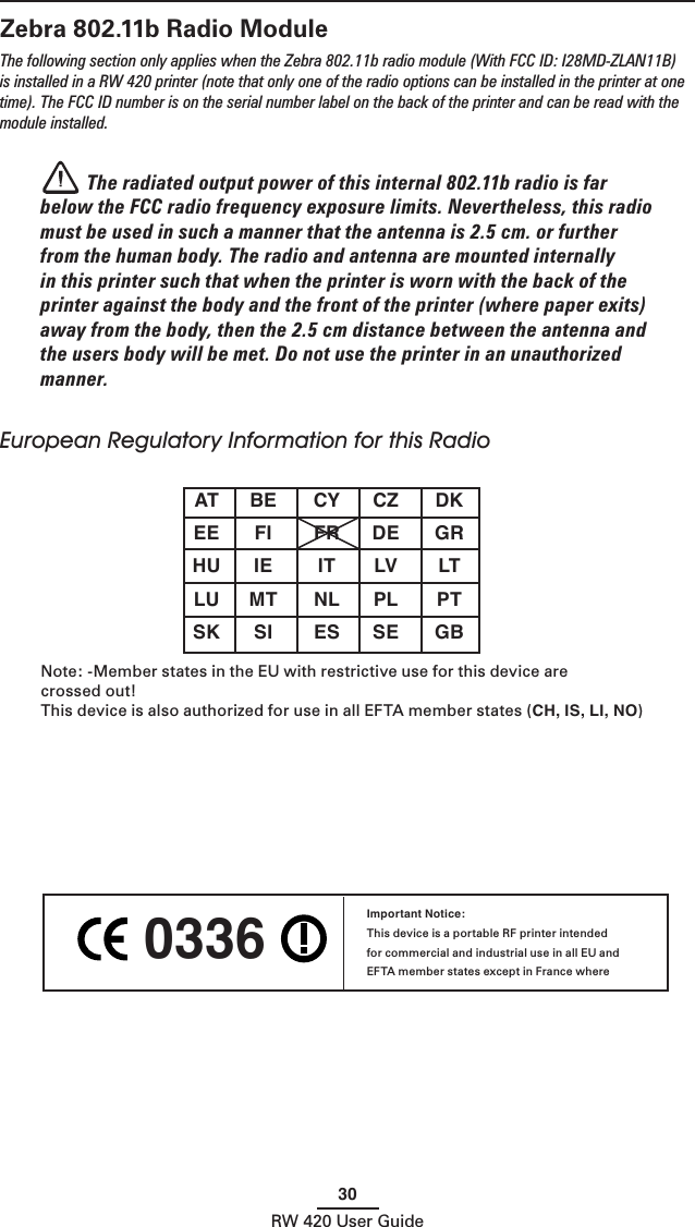 30RW 420 User GuideZebra 802.11b Radio ModuleThe following section only applies when the Zebra 802.11b radio module (With FCC ID: I28MD-ZLAN11B) is installed in a RW 420 printer (note that only one of the radio options can be installed in the printer at one time). The FCC ID number is on the serial number label on the back of the printer and can be read with the module installed. The radiated output power of this internal 802.11b radio is far below the FCC radio frequency exposure limits. Nevertheless, this radio must be used in such a manner that the antenna is 2.5 cm. or further from the human body. The radio and antenna are mounted internally in this printer such that when the printer is worn with the back of the printer against the body and the front of the printer (where paper exits) away from the body, then the 2.5 cm distance between the antenna and the users body will be met. Do not use the printer in an unauthorized manner.European Regulatory Information for this Radio  AT  BE  CY  CZ  DK  EE  FI  FR  DE  GR  HU  IE  IT  LV  LT  LU  MT  NL PL  PT  SK  SI  ES  SE  GB Note: -Member states in the EU with restrictive use for this device are  crossed out!This device is also authorized for use in all EFTA member states (CH, IS, LI, NO) 0336 Important Notice:This device is a portable RF printer intended for commercial and industrial use in all EU and EFTA member states except in France where 