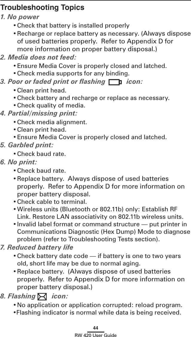 44RW 420 User GuideTroubleshooting Topics1. No power• Check that battery is installed properly• Recharge or replace battery as necessary. (Always dispose of used batteries properly.  Refer to Appendix D for more information on proper battery disposal.)2. Media does not feed: • Ensure Media Cover is properly closed and latched.• Check media supports for any binding.3. Poor or faded print or ﬂashing  icon:• Clean print head.• Check battery and recharge or replace as necessary.• Check quality of media.4. Partial/missing print:• Check media alignment.• Clean print head.• Ensure Media Cover is properly closed and latched.5. Garbled print:• Check baud rate.6. No print:• Check baud rate.• Replace battery.  Always dispose of used batteries properly.  Refer to Appendix D for more information on proper battery disposal.• Check cable to terminal.• Wireless units (Bluetooth or 802.11b) only: Establish RF Link. Restore LAN associativity on 802.11b wireless units. • Invalid label format or command structure — put printer in Communications Diagnostic (Hex Dump) Mode to diagnose problem (refer to Troubleshooting Tests section).7. Reduced battery life• Check battery date code — if battery is one to two years old, short life may be due to normal aging.• Replace battery.  (Always dispose of used batteries properly.  Refer to Appendix D for more information on proper battery disposal.)8. Flashing  icon:• No application or application corrupted: reload program.•Flashing indicator is normal while data is being received.