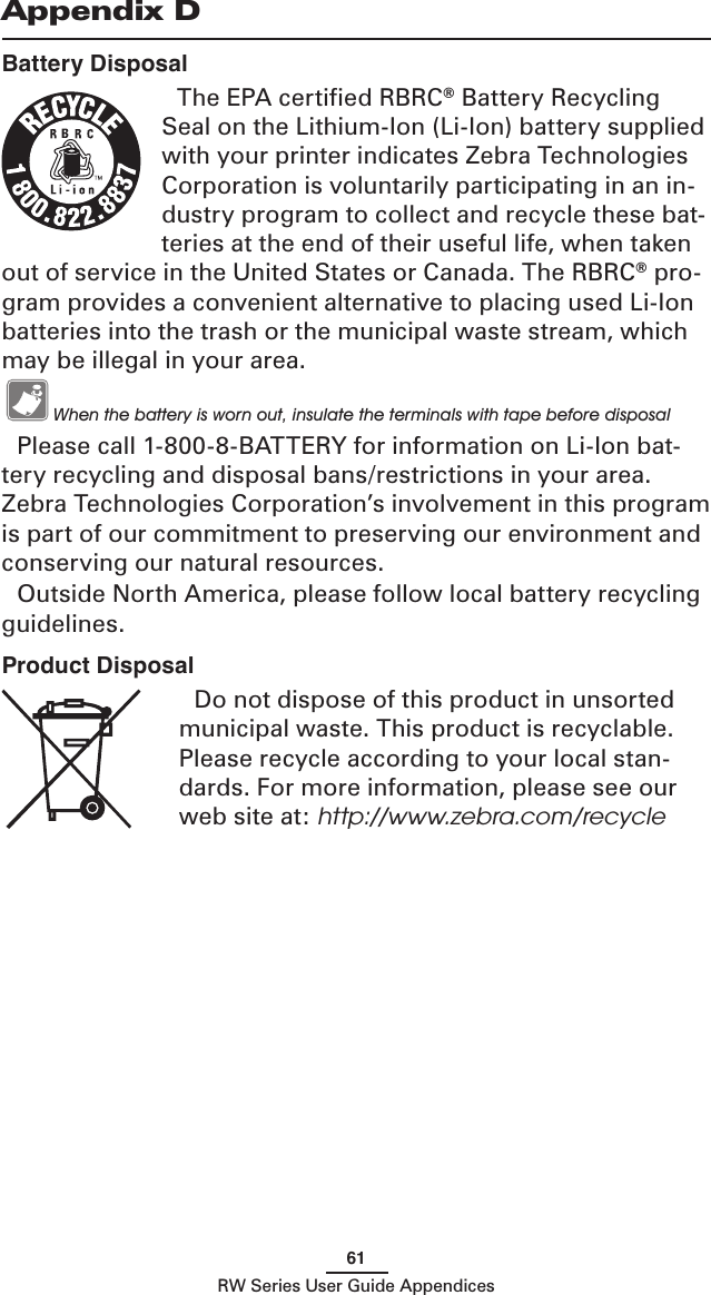61RW Series User Guide AppendicesBattery DisposalThe EPA certiﬁed RBRC® Battery Recycling Seal on the Lithium-Ion (Li-Ion) battery supplied with your printer indicates Zebra Technologies Corporation is voluntarily participating in an in-dustry program to collect and recycle these bat-teries at the end of their useful life, when taken out of service in the United States or Canada. The RBRC® pro-gram provides a convenient alternative to placing used Li-Ion batteries into the trash or the municipal waste stream, which may be illegal in your area.   When the battery is worn out, insulate the terminals with tape before disposalPlease call 1-800-8-BATTERY for information on Li-Ion bat-tery recycling and disposal bans/restrictions in your area. Zebra Technologies Corporation’s involvement in this program is part of our commitment to preserving our environment and conserving our natural resources.Outside North America, please follow local battery recycling guidelines.Appendix DProduct DisposalDo not dispose of this product in unsorted municipal waste. This product is recyclable. Please recycle according to your local stan-dards. For more information, please see our web site at: http://www.zebra.com/recycle 